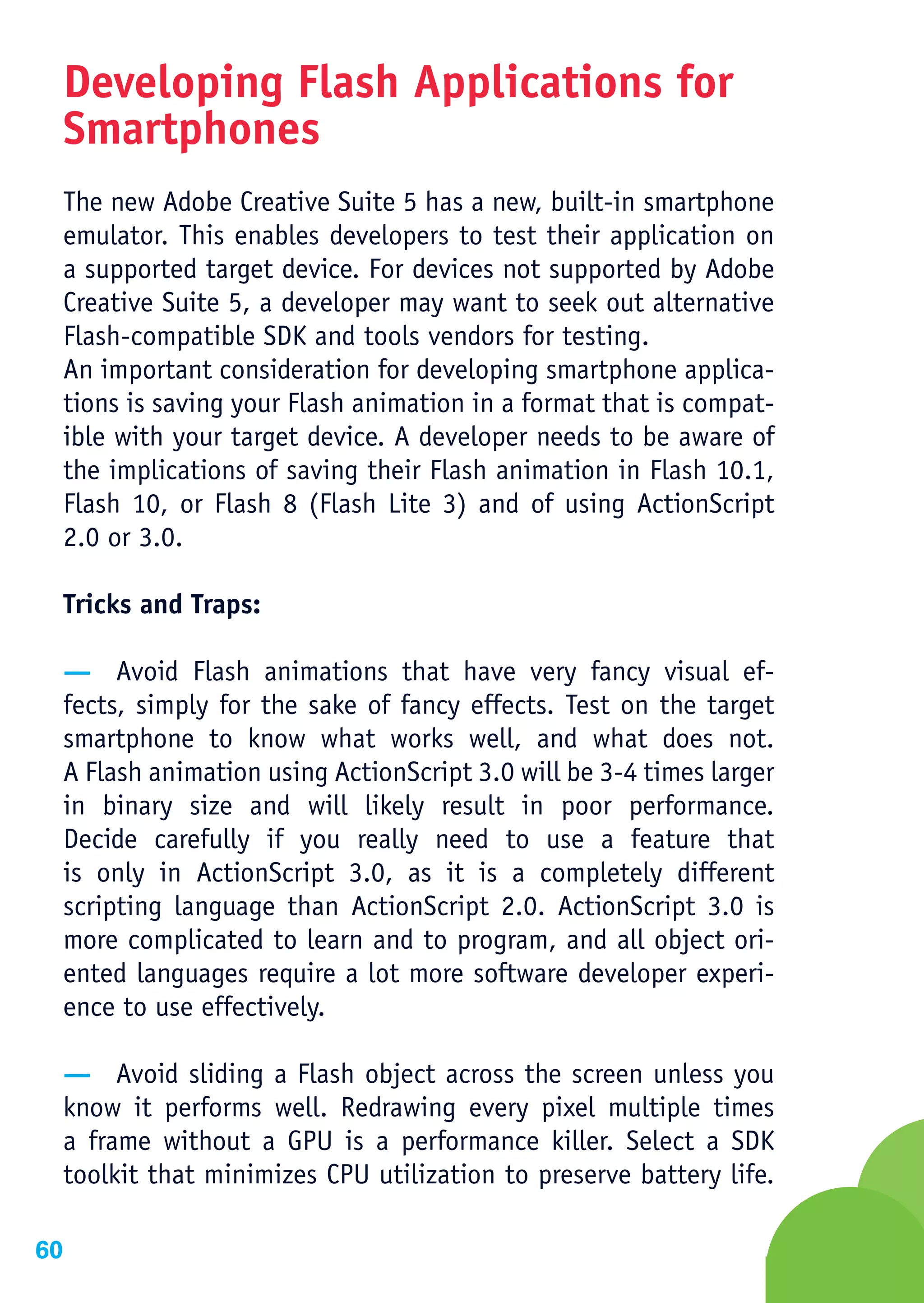Developing Flash Applications for
     Smartphones
     The new Adobe Creative Suite 5 has a new, built-in smartphone
     emulator. This enables developers to test their application on
     a supported target device. For devices not supported by Adobe
     Creative Suite 5, a developer may want to seek out alternative
     Flash-compatible SDK and tools vendors for testing.
     An important consideration for developing smartphone applica-
     tions is saving your Flash animation in a format that is compat-
     ible with your target device. A developer needs to be aware of
     the implications of saving their Flash animation in Flash 10.1,
     Flash 10, or Flash 8 (Flash Lite 3) and of using ActionScript
     2.0 or 3.0.

     Tricks and Traps:

     — Avoid Flash animations that have very fancy visual ef-
     fects, simply for the sake of fancy effects. Test on the target
     smartphone to know what works well, and what does not.
     A Flash animation using ActionScript 3.0 will be 3-4 times larger
     in binary size and will likely result in poor performance.
     Decide carefully if you really need to use a feature that
     is only in ActionScript 3.0, as it is a completely different
     scripting language than ActionScript 2.0. ActionScript 3.0 is
     more complicated to learn and to program, and all object ori-
     ented languages require a lot more software developer experi-
     ence to use effectively.

     — Avoid sliding a Flash object across the screen unless you
     know it performs well. Redrawing every pixel multiple times
     a frame without a GPU is a performance killer. Select a SDK
     toolkit that minimizes CPU utilization to preserve battery life.

60
 