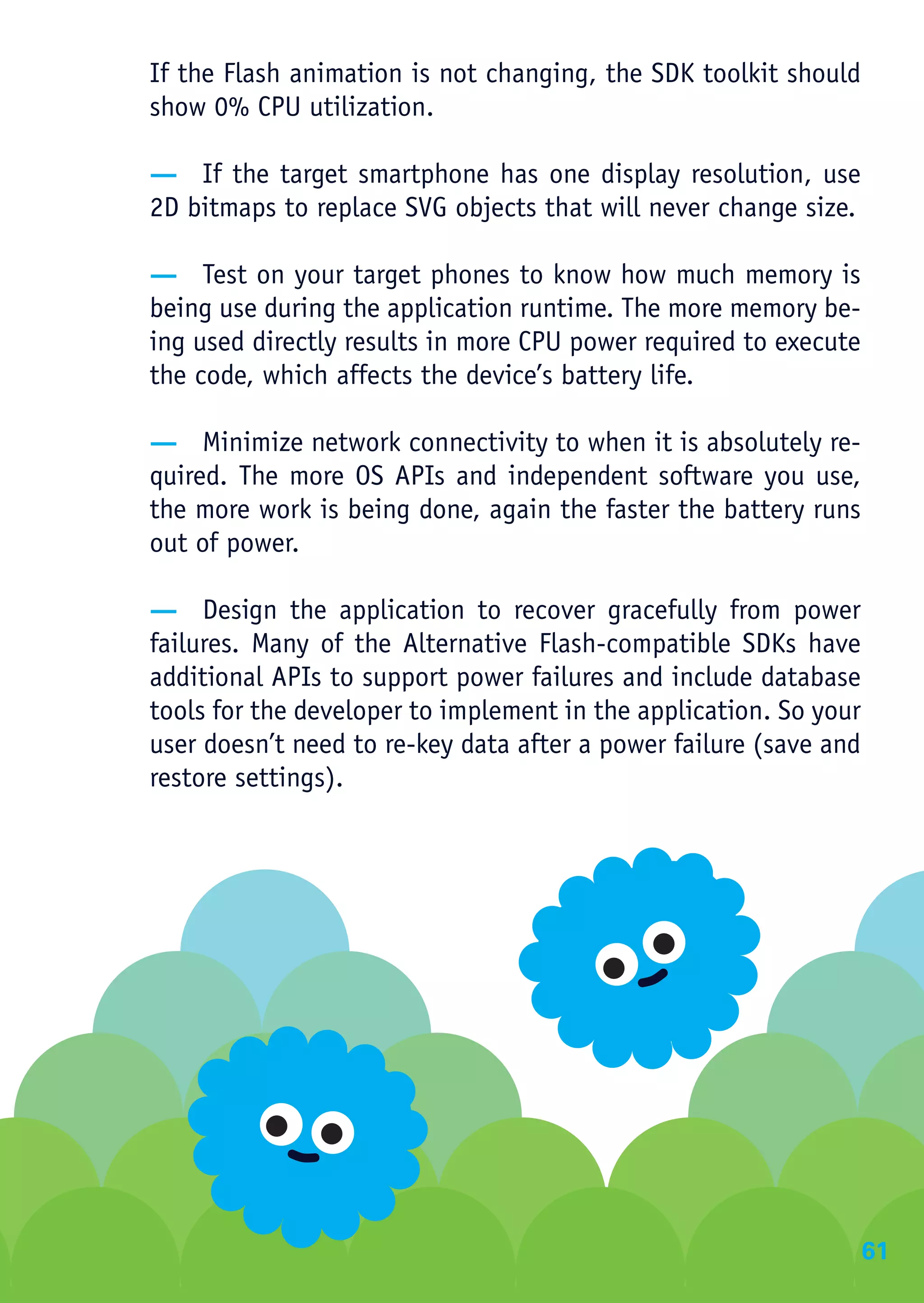 If the Flash animation is not changing, the SDK toolkit should
show 0% CPU utilization.

— If the target smartphone has one display resolution, use
2D bitmaps to replace SVG objects that will never change size.

— Test on your target phones to know how much memory is
being use during the application runtime. The more memory be-
ing used directly results in more CPU power required to execute
the code, which affects the device’s battery life.

— Minimize network connectivity to when it is absolutely re-
quired. The more OS APIs and independent software you use,
the more work is being done, again the faster the battery runs
out of power.

— Design the application to recover gracefully from power
failures. Many of the Alternative Flash-compatible SDKs have
additional APIs to support power failures and include database
tools for the developer to implement in the application. So your
user doesn’t need to re-key data after a power failure (save and
restore settings).




                                                                   61
 