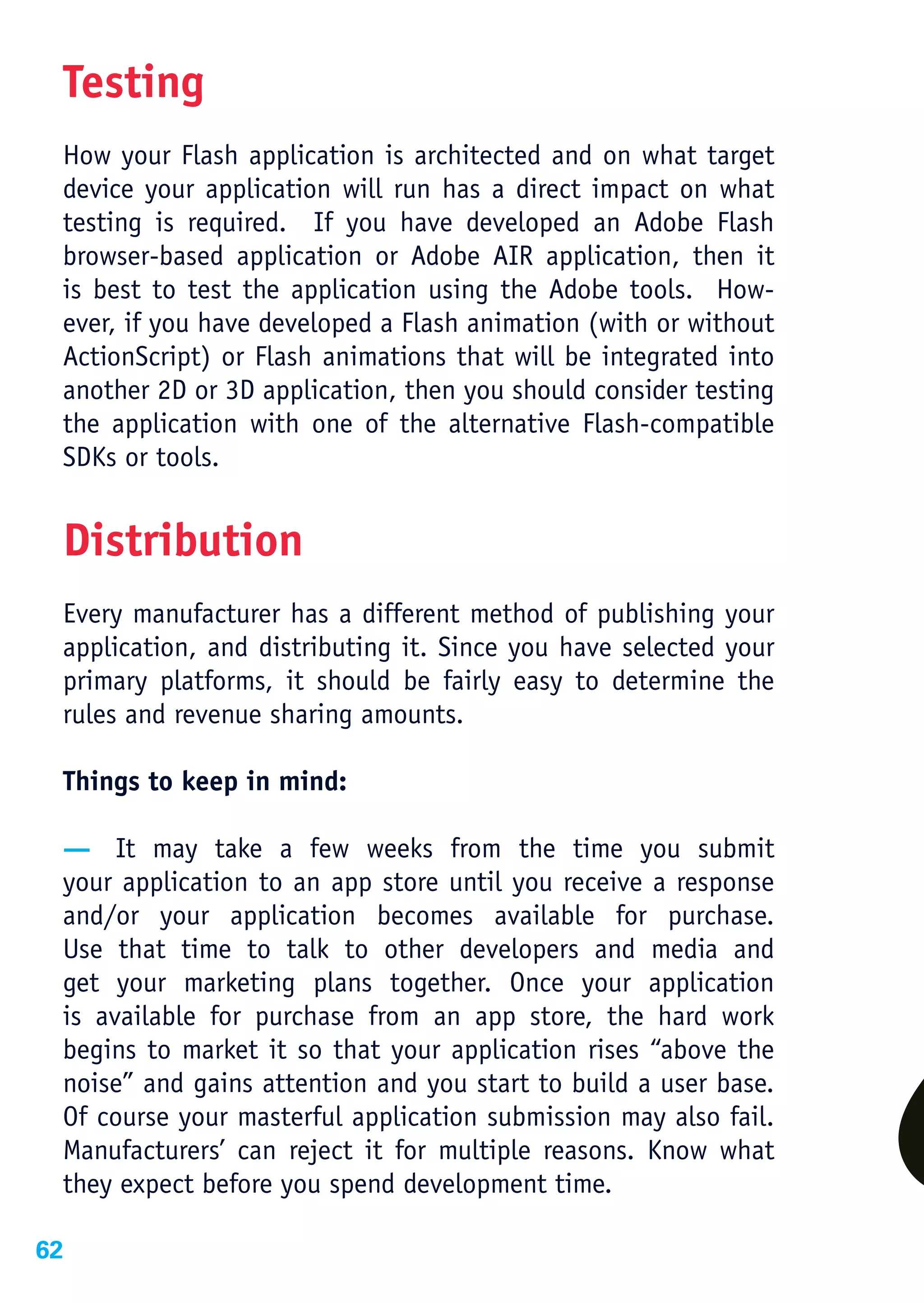 Testing
 How your Flash application is architected and on what target
 device your application will run has a direct impact on what
 testing is required. If you have developed an Adobe Flash
 browser-based application or Adobe AIR application, then it
 is best to test the application using the Adobe tools. How-
 ever, if you have developed a Flash animation (with or without
 ActionScript) or Flash animations that will be integrated into
 another 2D or 3D application, then you should consider testing
 the application with one of the alternative Flash-compatible
 SDKs or tools.


 Distribution
 Every manufacturer has a different method of publishing your
 application, and distributing it. Since you have selected your
 primary platforms, it should be fairly easy to determine the
 rules and revenue sharing amounts.

 Things to keep in mind:

 — It may take a few weeks from the time you submit
 your application to an app store until you receive a response
 and/or your application becomes available for purchase.
 Use that time to talk to other developers and media and
 get your marketing plans together. Once your application
 is available for purchase from an app store, the hard work
 begins to market it so that your application rises “above the
 noise” and gains attention and you start to build a user base.
 Of course your masterful application submission may also fail.
 Manufacturers’ can reject it for multiple reasons. Know what
 they expect before you spend development time.

62
 