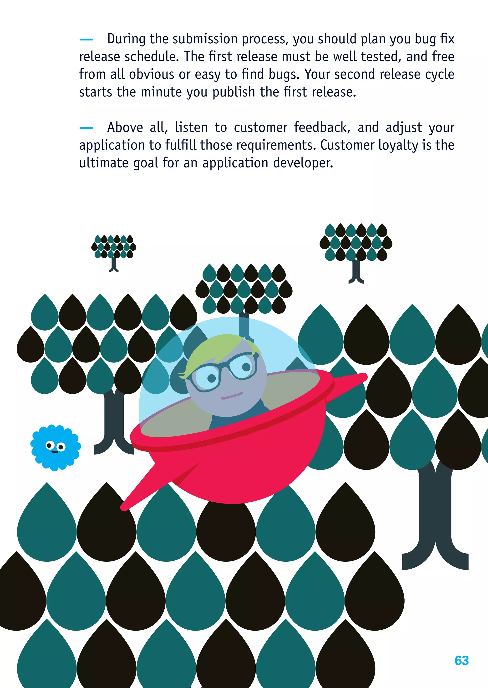 — During the submission process, you should plan you bug fix
release schedule. The first release must be well tested, and free
from all obvious or easy to find bugs. Your second release cycle
starts the minute you publish the first release.

— Above all, listen to customer feedback, and adjust your
application to fulfill those requirements. Customer loyalty is the
ultimate goal for an application developer.




                                                                 63
 