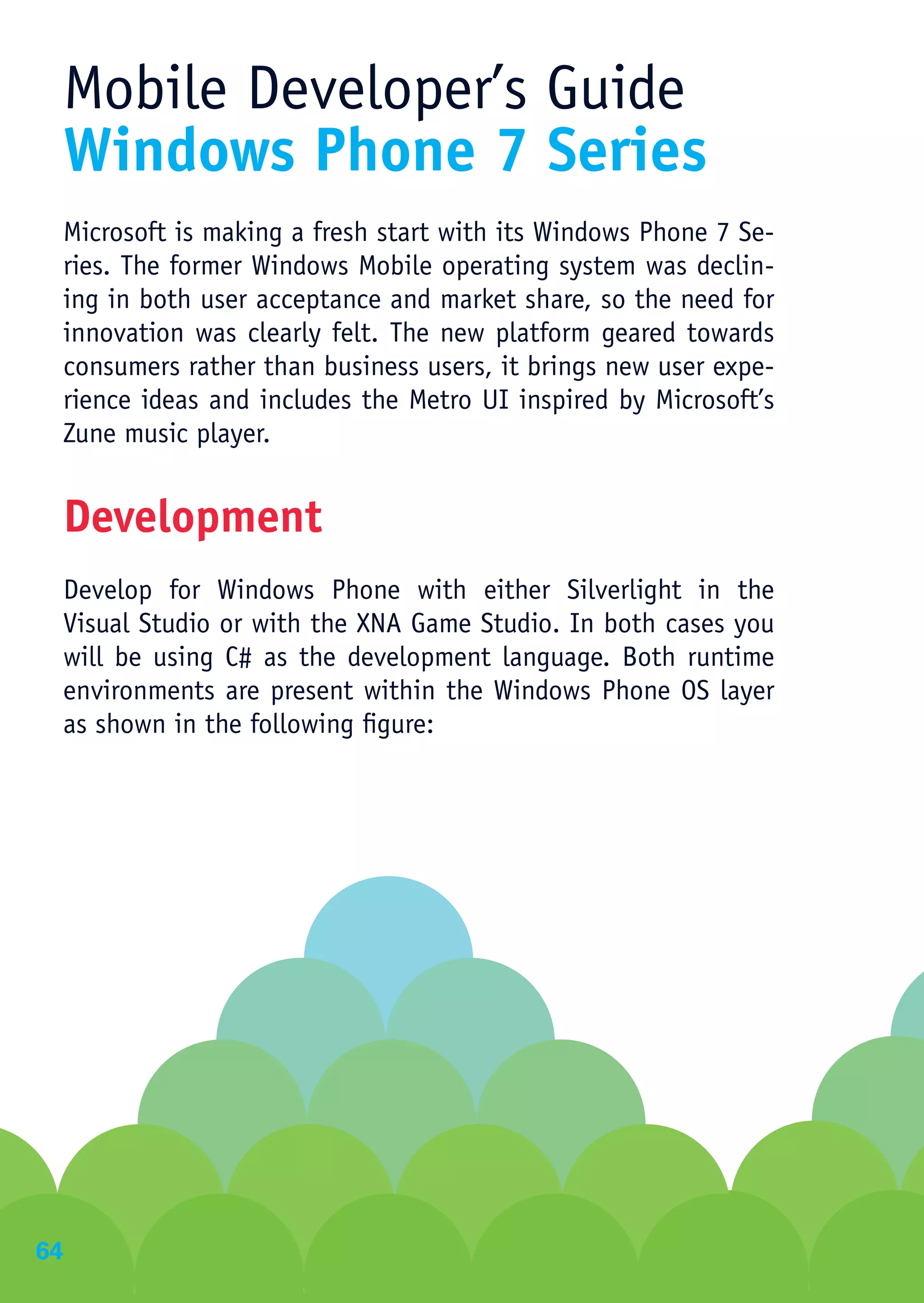 Mobile Developer’s Guide
 Windows Phone 7 Series
 Microsoft is making a fresh start with its Windows Phone 7 Se-
 ries. The former Windows Mobile operating system was declin-
 ing in both user acceptance and market share, so the need for
 innovation was clearly felt. The new platform geared towards
 consumers rather than business users, it brings new user expe-
 rience ideas and includes the Metro UI inspired by Microsoft’s
 Zune music player.


 Development
 Develop for Windows Phone with either Silverlight in the
 Visual Studio or with the XNA Game Studio. In both cases you
 will be using C# as the development language. Both runtime
 environments are present within the Windows Phone OS layer
 as shown in the following figure:




64
 