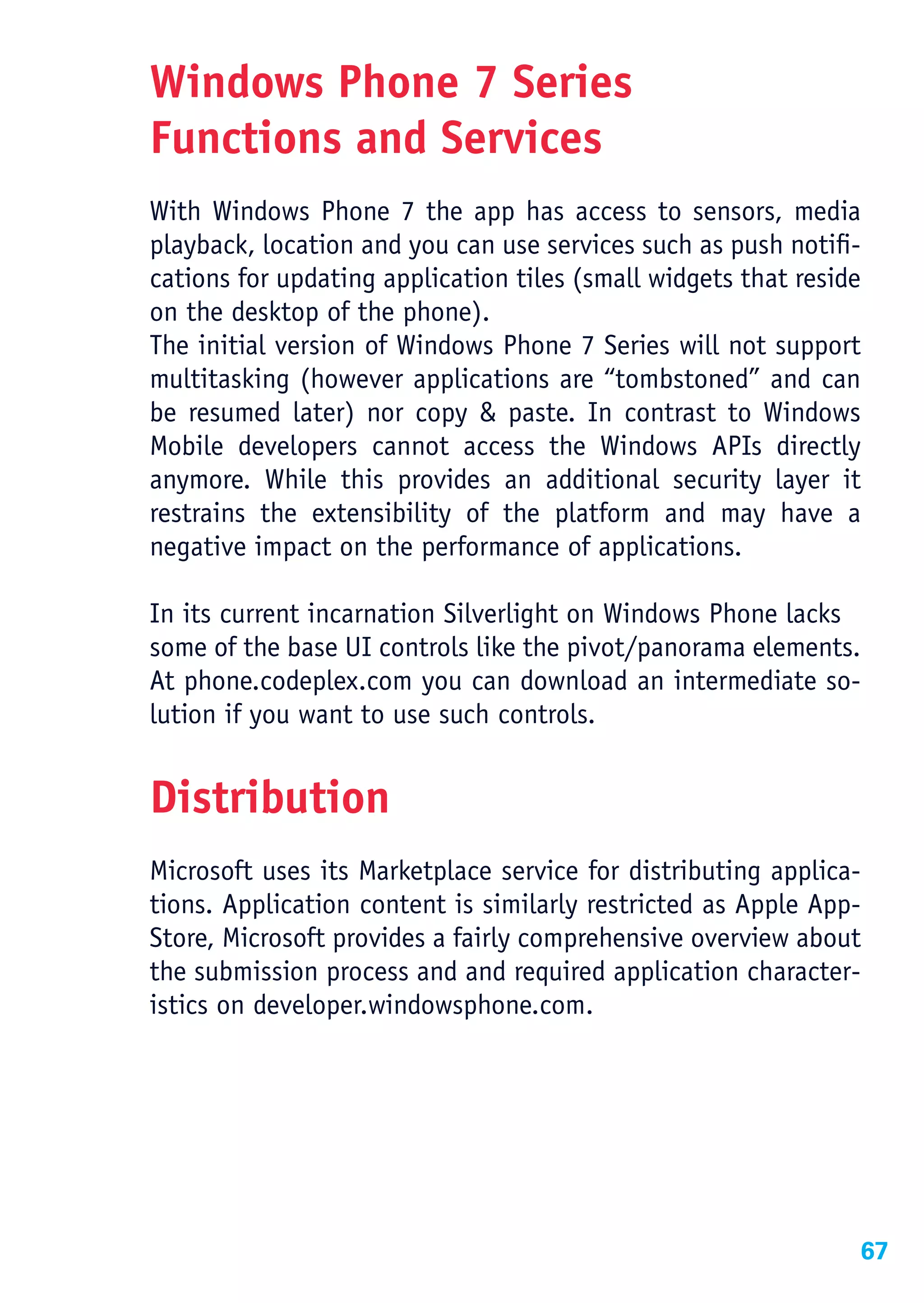 Windows Phone 7 Series
Functions and Services
With Windows Phone 7 the app has access to sensors, media
playback, location and you can use services such as push notifi-
cations for updating application tiles (small widgets that reside
on the desktop of the phone).
The initial version of Windows Phone 7 Series will not support
multitasking (however applications are “tombstoned” and can
be resumed later) nor copy & paste. In contrast to Windows
Mobile developers cannot access the Windows APIs directly
anymore. While this provides an additional security layer it
restrains the extensibility of the platform and may have a
negative impact on the performance of applications.

In its current incarnation Silverlight on Windows Phone lacks
some of the base UI controls like the pivot/panorama elements.
At phone.codeplex.com you can download an intermediate so-
lution if you want to use such controls.


Distribution
Microsoft uses its Marketplace service for distributing applica-
tions. Application content is similarly restricted as Apple App-
Store, Microsoft provides a fairly comprehensive overview about
the submission process and and required application character-
istics on developer.windowsphone.com.




                                                                67
 