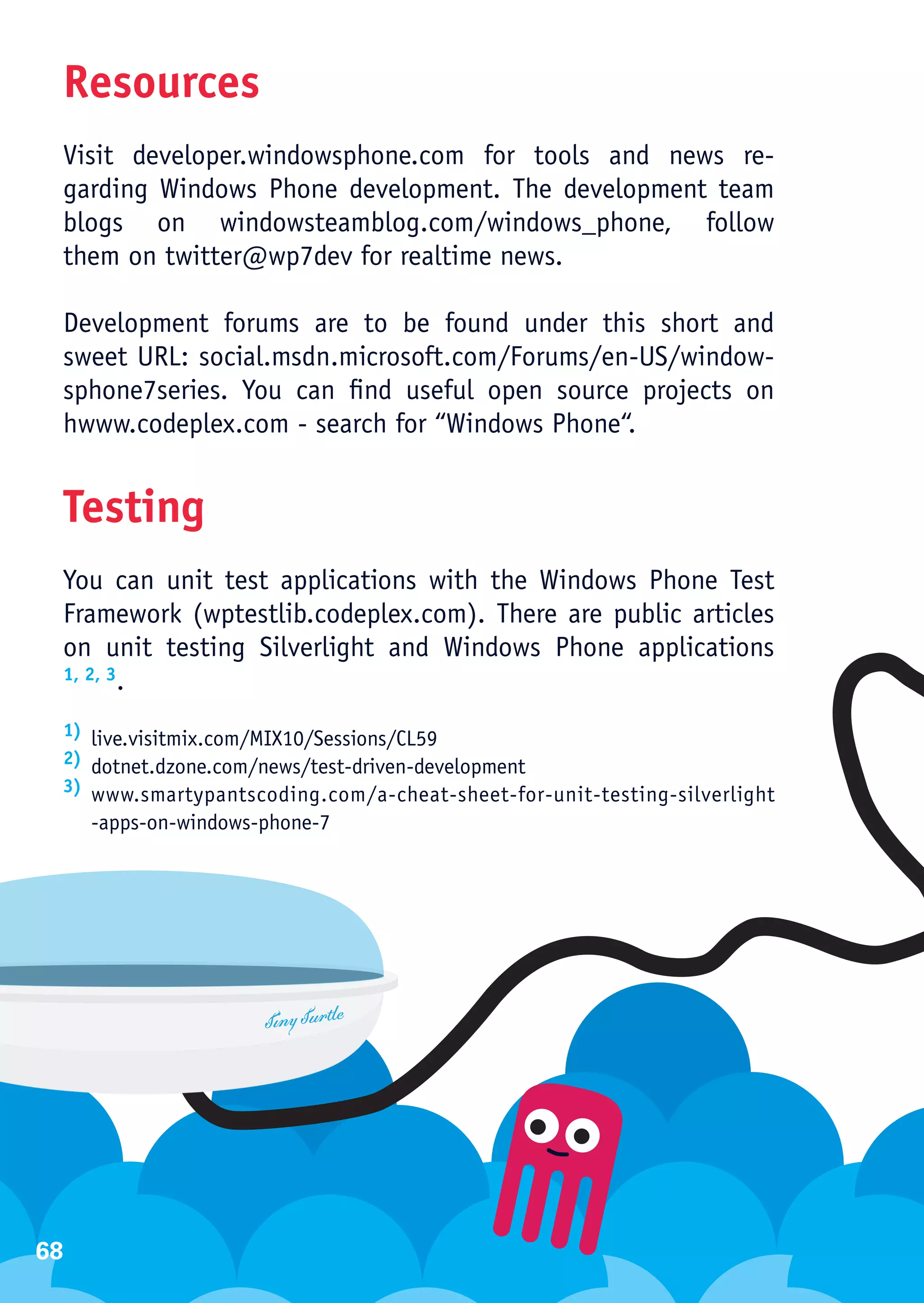 Resources
 Visit developer.windowsphone.com for tools and news re-
 garding Windows Phone development. The development team
 blogs on windowsteamblog.com/windows_phone, follow
 them on twitter@wp7dev for realtime news.

 Development forums are to be found under this short and
 sweet URL: social.msdn.microsoft.com/Forums/en-US/window-
 sphone7series. You can find useful open source projects on
 hwww.codeplex.com - search for “Windows Phone“.


 Testing
 You can unit test applications with the Windows Phone Test
 Framework (wptestlib.codeplex.com). There are public articles
 on unit testing Silverlight and Windows Phone applications
 1, 2, 3.


 1) live.visitmix.com/MIX10/Sessions/CL59
 2) dotnet.dzone.com/news/test-driven-development
 3) www.smartypantscoding.com/a-cheat-sheet-for-unit-testing-silverlight

     -apps-on-windows-phone-7




68
 