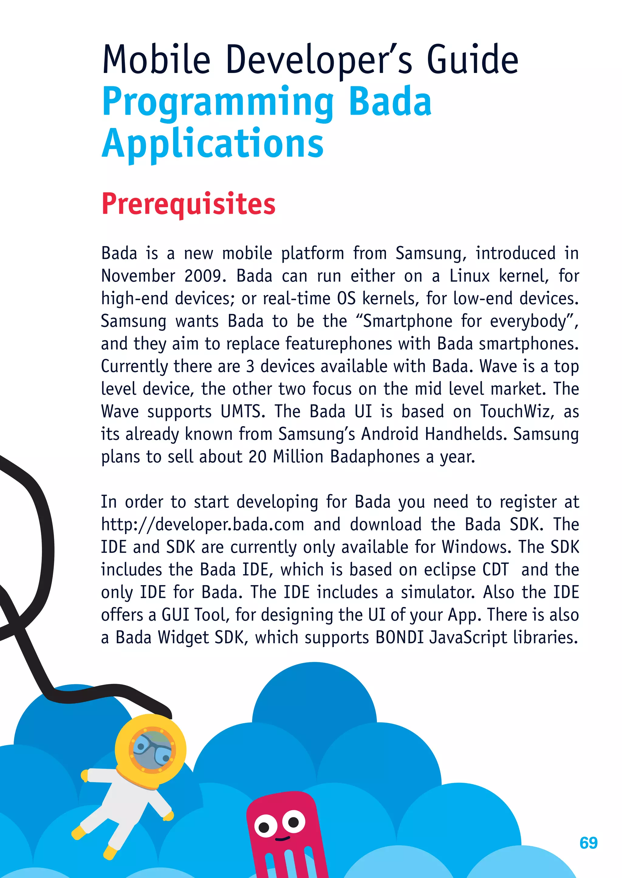 Mobile Developer’s Guide
Programming Bada
Applications
Prerequisites
Bada is a new mobile platform from Samsung, introduced in
November 2009. Bada can run either on a Linux kernel, for
high-end devices; or real-time OS kernels, for low-end devices.
Samsung wants Bada to be the “Smartphone for everybody”,
and they aim to replace featurephones with Bada smartphones.
Currently there are 3 devices available with Bada. Wave is a top
level device, the other two focus on the mid level market. The
Wave supports UMTS. The Bada UI is based on TouchWiz, as
its already known from Samsung’s Android Handhelds. Samsung
plans to sell about 20 Million Badaphones a year.

In order to start developing for Bada you need to register at
http://developer.bada.com and download the Bada SDK. The
IDE and SDK are currently only available for Windows. The SDK
includes the Bada IDE, which is based on eclipse CDT and the
only IDE for Bada. The IDE includes a simulator. Also the IDE
offers a GUI Tool, for designing the UI of your App. There is also
a Bada Widget SDK, which supports BONDI JavaScript libraries.




                                                                 69
 
