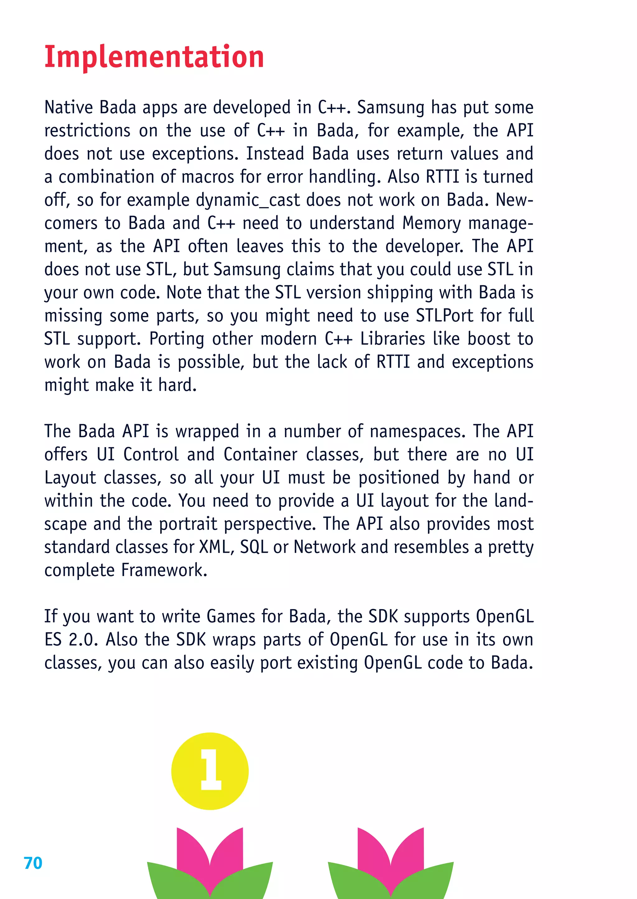 Implementation
     Native Bada apps are developed in C++. Samsung has put some
     restrictions on the use of C++ in Bada, for example, the API
     does not use exceptions. Instead Bada uses return values and
     a combination of macros for error handling. Also RTTI is turned
     off, so for example dynamic_cast does not work on Bada. New-
     comers to Bada and C++ need to understand Memory manage-
     ment, as the API often leaves this to the developer. The API
     does not use STL, but Samsung claims that you could use STL in
     your own code. Note that the STL version shipping with Bada is
     missing some parts, so you might need to use STLPort for full
     STL support. Porting other modern C++ Libraries like boost to
     work on Bada is possible, but the lack of RTTI and exceptions
     might make it hard.

     The Bada API is wrapped in a number of namespaces. The API
     offers UI Control and Container classes, but there are no UI
     Layout classes, so all your UI must be positioned by hand or
     within the code. You need to provide a UI layout for the land-
     scape and the portrait perspective. The API also provides most
     standard classes for XML, SQL or Network and resembles a pretty
     complete Framework.

     If you want to write Games for Bada, the SDK supports OpenGL
     ES 2.0. Also the SDK wraps parts of OpenGL for use in its own
     classes, you can also easily port existing OpenGL code to Bada.




70
 