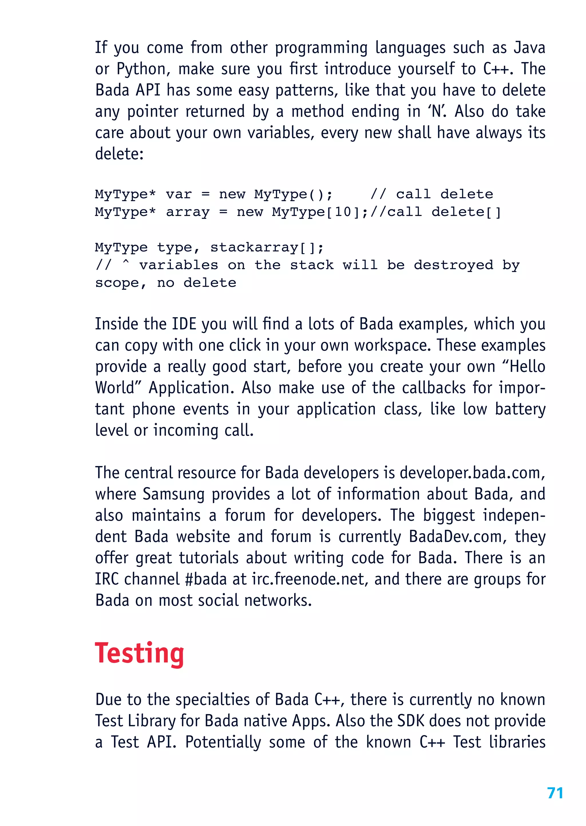 If you come from other programming languages such as Java
or Python, make sure you first introduce yourself to C++. The
Bada API has some easy patterns, like that you have to delete
any pointer returned by a method ending in ‘N’. Also do take
care about your own variables, every new shall have always its
delete:

MyType* var = new MyType();    // call delete
MyType* array = new MyType[10];//call delete[]

MyType type, stackarray[];
// ^ variables on the stack will be destroyed by
scope, no delete

Inside the IDE you will find a lots of Bada examples, which you
can copy with one click in your own workspace. These examples
provide a really good start, before you create your own “Hello
World” Application. Also make use of the callbacks for impor-
tant phone events in your application class, like low battery
level or incoming call.

The central resource for Bada developers is developer.bada.com,
where Samsung provides a lot of information about Bada, and
also maintains a forum for developers. The biggest indepen-
dent Bada website and forum is currently BadaDev.com, they
offer great tutorials about writing code for Bada. There is an
IRC channel #bada at irc.freenode.net, and there are groups for
Bada on most social networks.


Testing
Due to the specialties of Bada C++, there is currently no known
Test Library for Bada native Apps. Also the SDK does not provide
a Test API. Potentially some of the known C++ Test libraries

                                                                   71
 