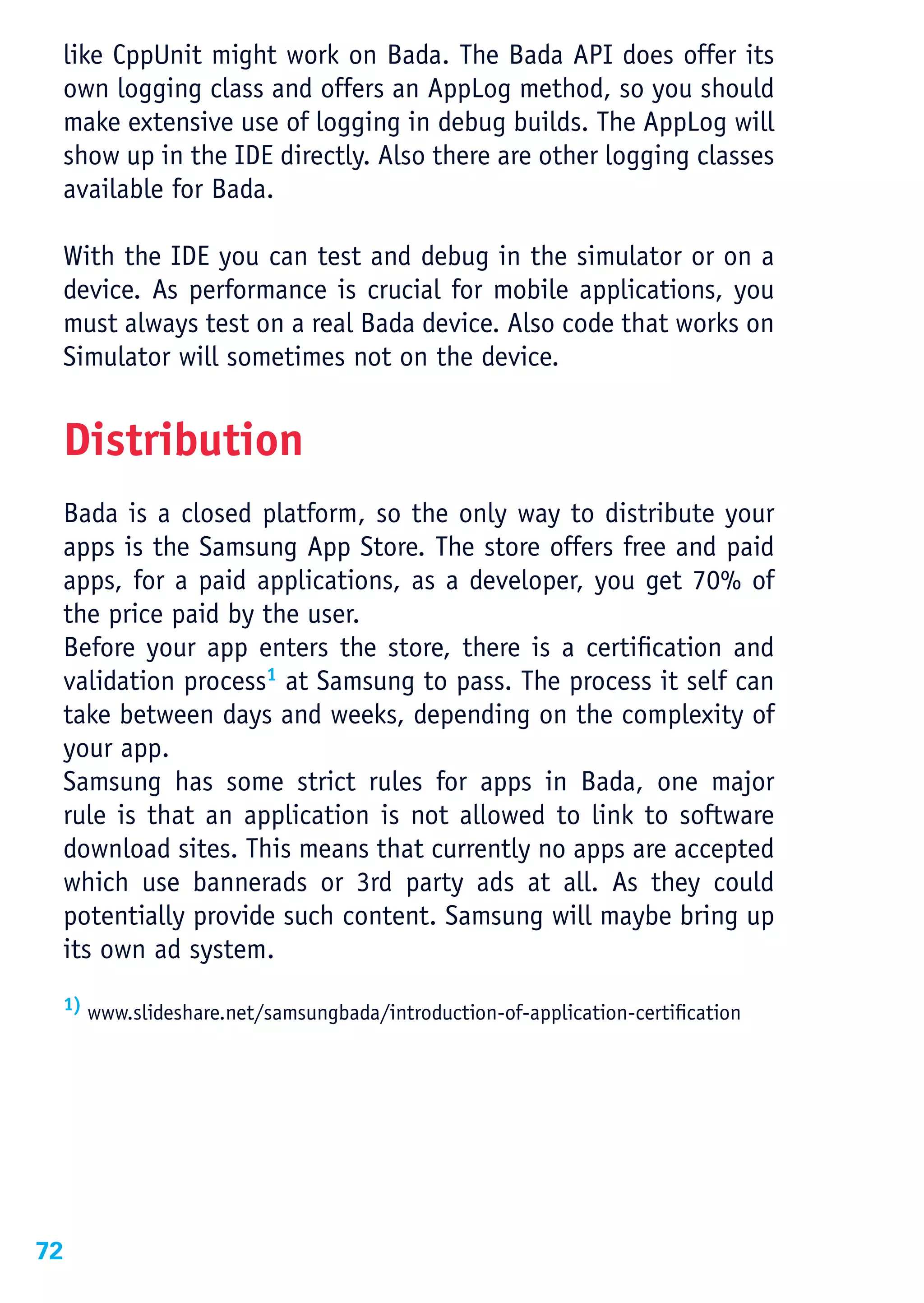 like CppUnit might work on Bada. The Bada API does offer its
 own logging class and offers an AppLog method, so you should
 make extensive use of logging in debug builds. The AppLog will
 show up in the IDE directly. Also there are other logging classes
 available for Bada.

 With the IDE you can test and debug in the simulator or on a
 device. As performance is crucial for mobile applications, you
 must always test on a real Bada device. Also code that works on
 Simulator will sometimes not on the device.


 Distribution
 Bada is a closed platform, so the only way to distribute your
 apps is the Samsung App Store. The store offers free and paid
 apps, for a paid applications, as a developer, you get 70% of
 the price paid by the user.
 Before your app enters the store, there is a certification and
 validation process1 at Samsung to pass. The process it self can
 take between days and weeks, depending on the complexity of
 your app.
 Samsung has some strict rules for apps in Bada, one major
 rule is that an application is not allowed to link to software
 download sites. This means that currently no apps are accepted
 which use bannerads or 3rd party ads at all. As they could
 potentially provide such content. Samsung will maybe bring up
 its own ad system.
 1) www.slideshare.net/samsungbada/introduction-of-application-certification




72
 