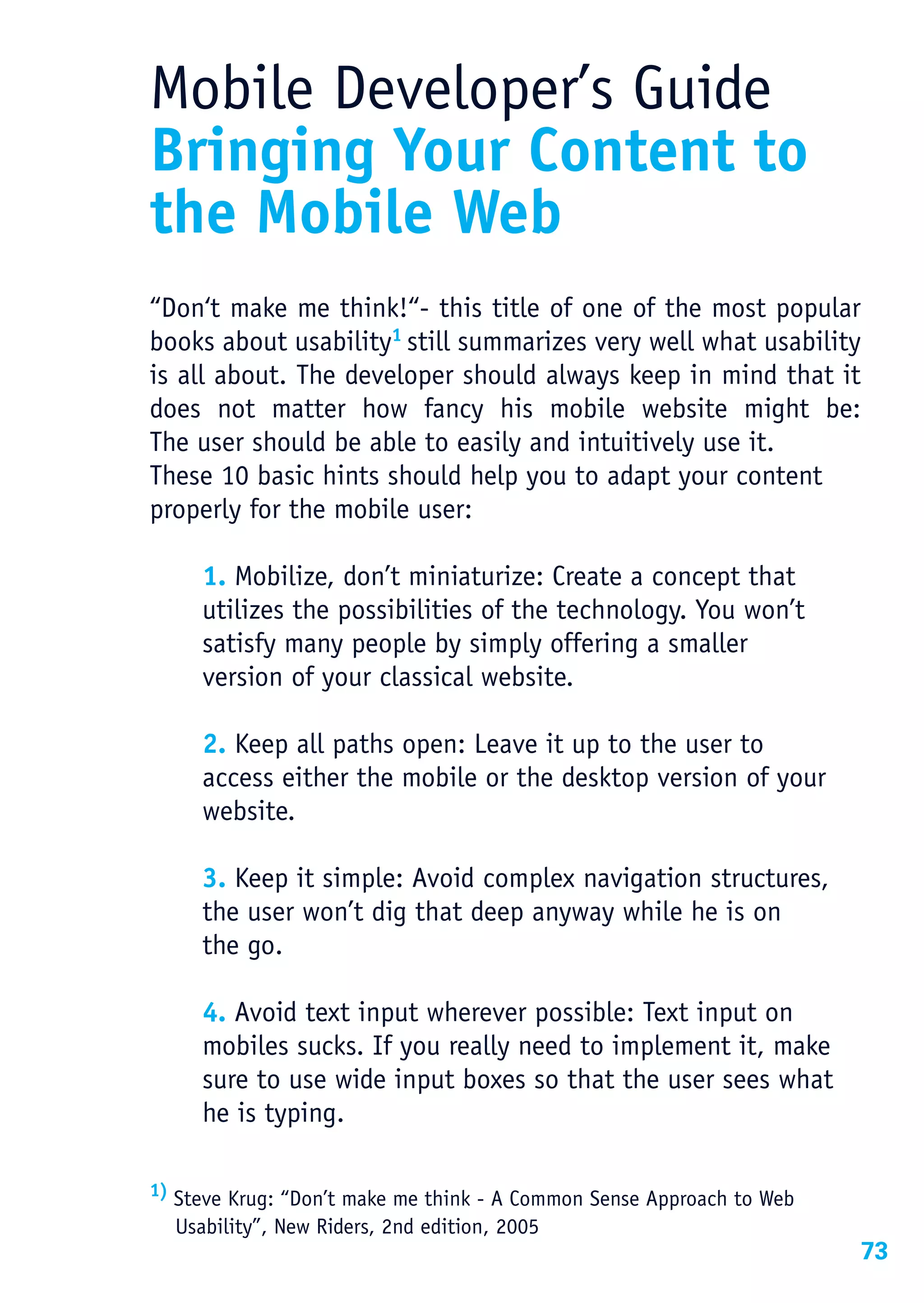 Mobile Developer’s Guide
Bringing Your Content to
the Mobile Web
“Don‘t make me think!“- this title of one of the most popular
books about usability1 still summarizes very well what usability
is all about. The developer should always keep in mind that it
does not matter how fancy his mobile website might be:
The user should be able to easily and intuitively use it.
These 10 basic hints should help you to adapt your content
properly for the mobile user:

     1. Mobilize, don’t miniaturize: Create a concept that
     utilizes the possibilities of the technology. You won’t
     satisfy many people by simply offering a smaller
     version of your classical website.

     2. Keep all paths open: Leave it up to the user to
     access either the mobile or the desktop version of your
     website.

     3. Keep it simple: Avoid complex navigation structures,
     the user won’t dig that deep anyway while he is on
     the go.

     4. Avoid text input wherever possible: Text input on
     mobiles sucks. If you really need to implement it, make
     sure to use wide input boxes so that the user sees what
     he is typing.

1) Steve Krug: “Don’t make me think - A Common Sense Approach to Web

  Usability”, New Riders, 2nd edition, 2005
                                                                       73
 