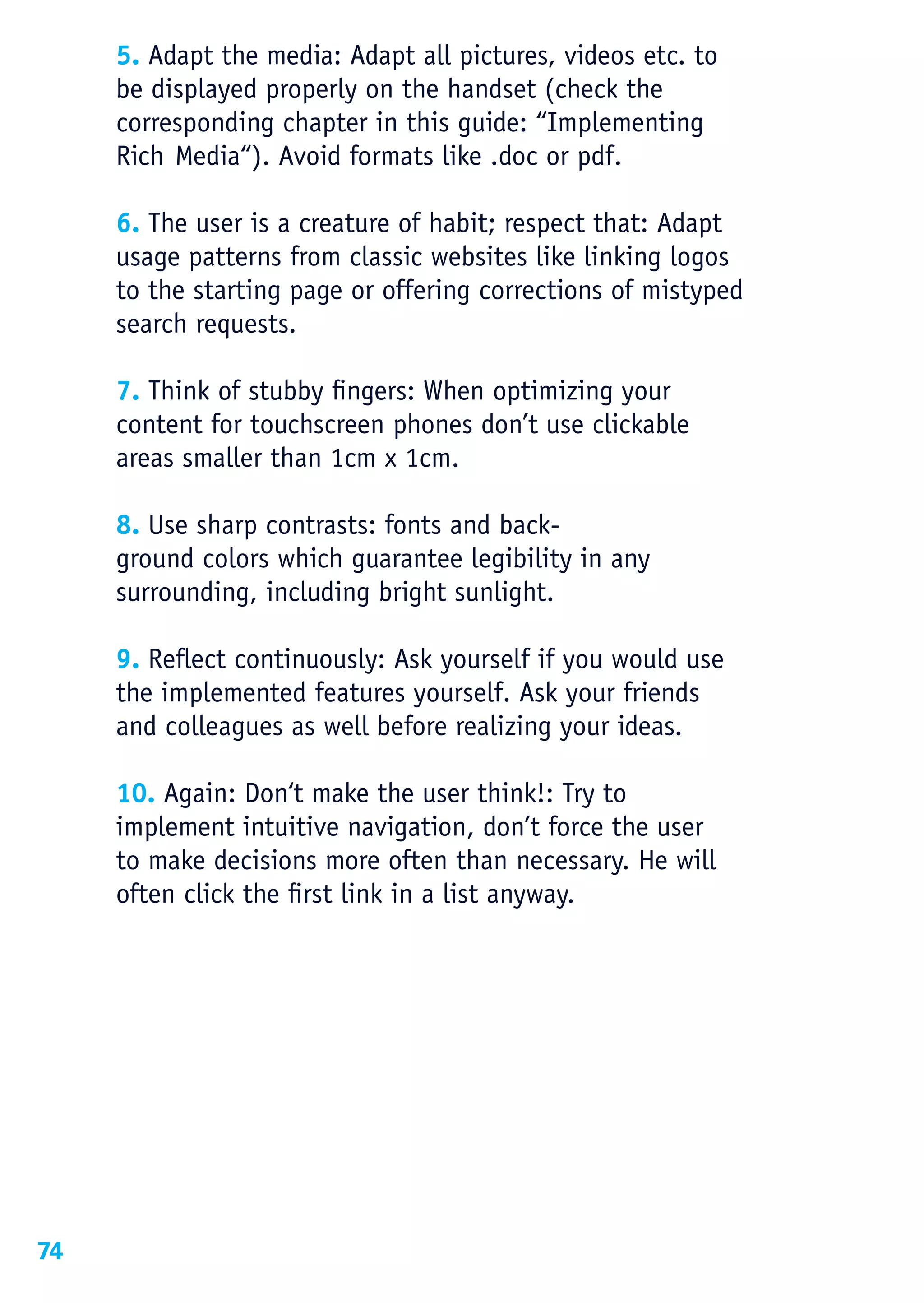 5. Adapt the media: Adapt all pictures, videos etc. to
     be displayed properly on the handset (check the
     corresponding chapter in this guide: “Implementing
     Rich Media“). Avoid formats like .doc or pdf.

     6. The user is a creature of habit; respect that: Adapt
     usage patterns from classic websites like linking logos
     to the starting page or offering corrections of mistyped
     search requests.

     7. Think of stubby fingers: When optimizing your
     content for touchscreen phones don’t use clickable
     areas smaller than 1cm x 1cm.

     8. Use sharp contrasts: fonts and back-
     ground colors which guarantee legibility in any
     surrounding, including bright sunlight.

     9. Reflect continuously: Ask yourself if you would use
     the implemented features yourself. Ask your friends
     and colleagues as well before realizing your ideas.

     10. Again: Don‘t make the user think!: Try to
     implement intuitive navigation, don’t force the user
     to make decisions more often than necessary. He will
     often click the first link in a list anyway.




74
 
