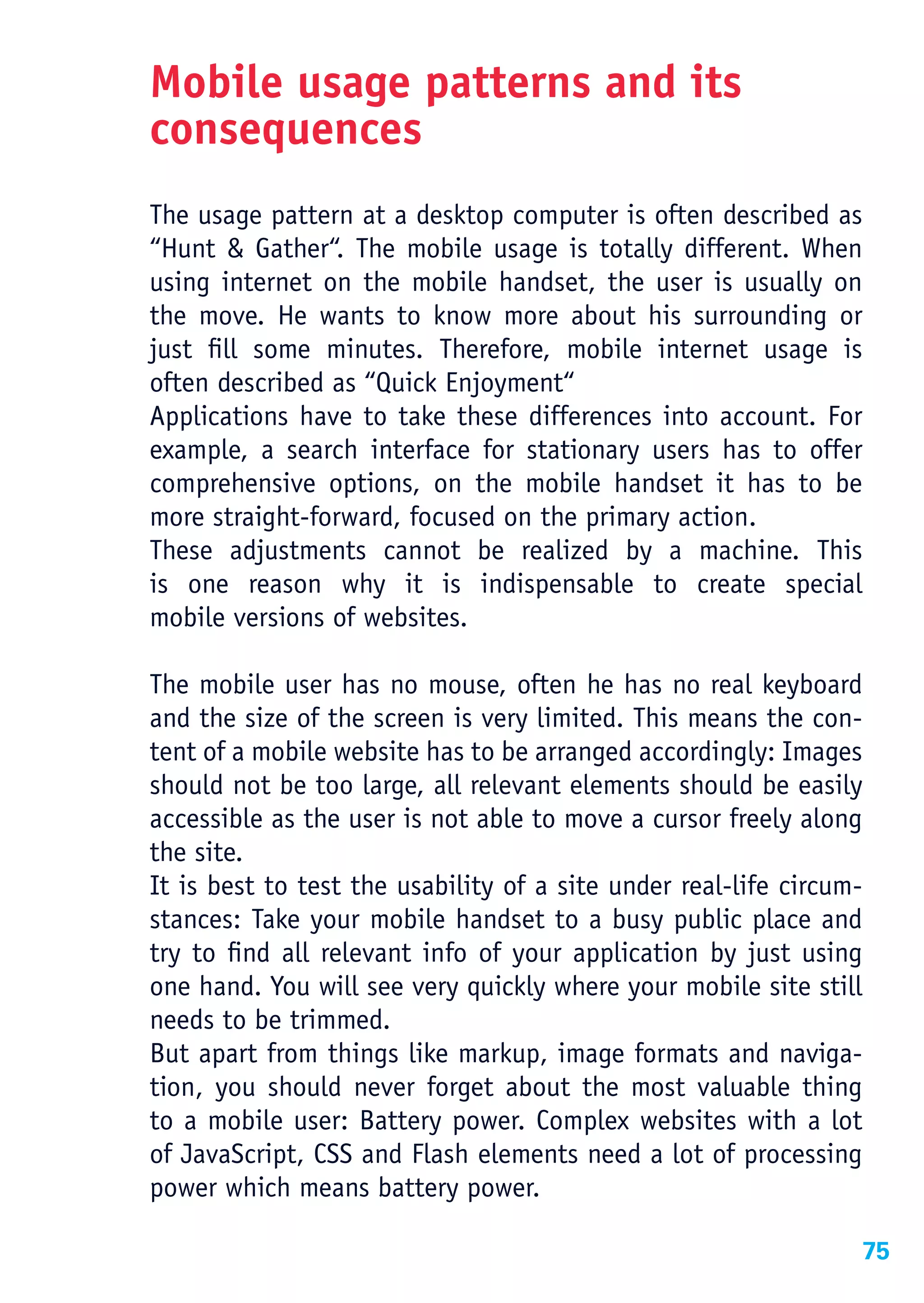Mobile usage patterns and its
consequences
The usage pattern at a desktop computer is often described as
“Hunt & Gather“. The mobile usage is totally different. When
using internet on the mobile handset, the user is usually on
the move. He wants to know more about his surrounding or
just fill some minutes. Therefore, mobile internet usage is
often described as “Quick Enjoyment“
Applications have to take these differences into account. For
example, a search interface for stationary users has to offer
comprehensive options, on the mobile handset it has to be
more straight-forward, focused on the primary action.
These adjustments cannot be realized by a machine. This
is one reason why it is indispensable to create special
mobile versions of websites.

The mobile user has no mouse, often he has no real keyboard
and the size of the screen is very limited. This means the con-
tent of a mobile website has to be arranged accordingly: Images
should not be too large, all relevant elements should be easily
accessible as the user is not able to move a cursor freely along
the site.
It is best to test the usability of a site under real-life circum-
stances: Take your mobile handset to a busy public place and
try to find all relevant info of your application by just using
one hand. You will see very quickly where your mobile site still
needs to be trimmed.
But apart from things like markup, image formats and naviga-
tion, you should never forget about the most valuable thing
to a mobile user: Battery power. Complex websites with a lot
of JavaScript, CSS and Flash elements need a lot of processing
power which means battery power.

                                                                 75
 