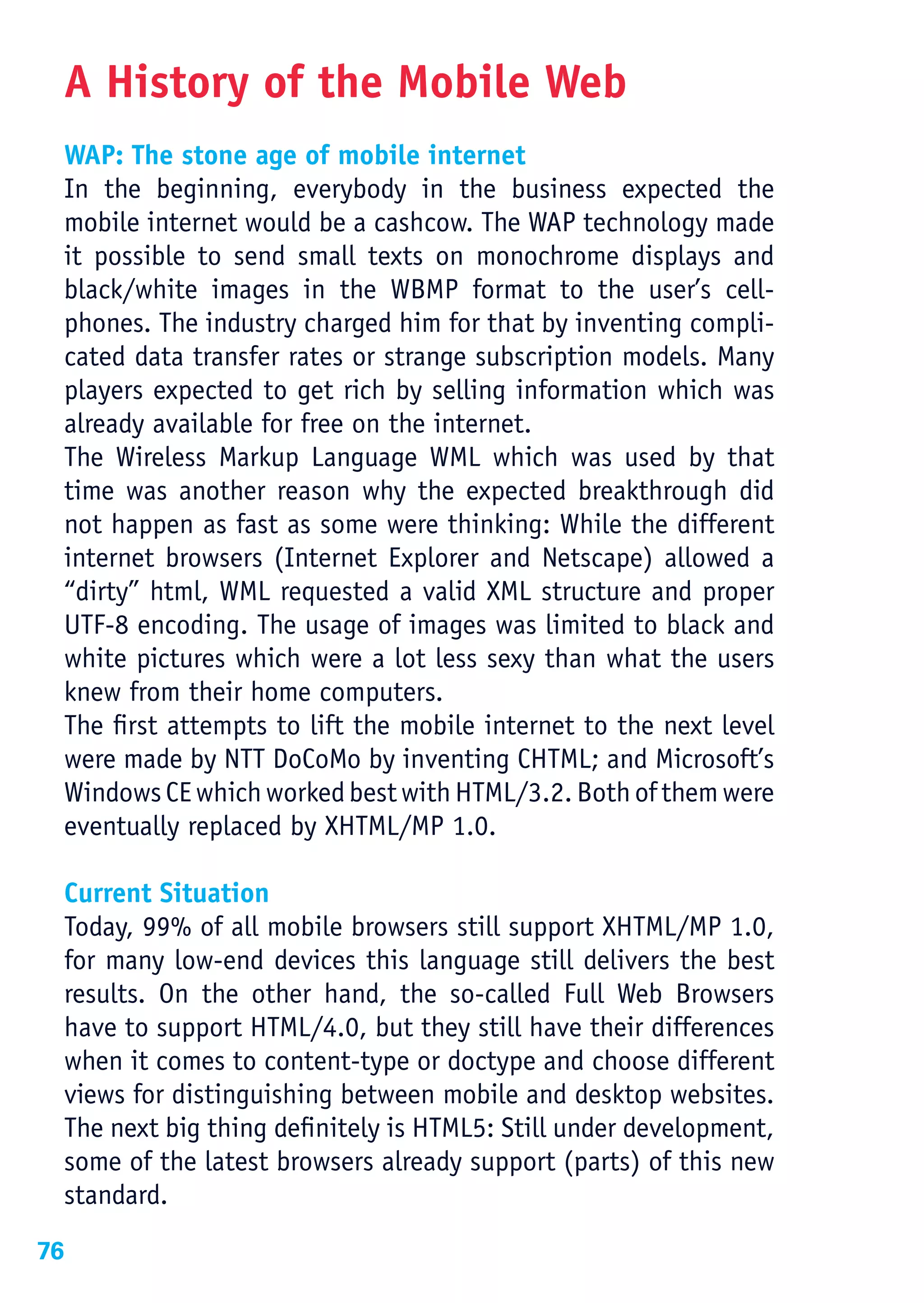 A History of the Mobile Web
     WAP: The stone age of mobile internet
     In the beginning, everybody in the business expected the
     mobile internet would be a cashcow. The WAP technology made
     it possible to send small texts on monochrome displays and
     black/white images in the WBMP format to the user’s cell-
     phones. The industry charged him for that by inventing compli-
     cated data transfer rates or strange subscription models. Many
     players expected to get rich by selling information which was
     already available for free on the internet.
     The Wireless Markup Language WML which was used by that
     time was another reason why the expected breakthrough did
     not happen as fast as some were thinking: While the different
     internet browsers (Internet Explorer and Netscape) allowed a
     “dirty” html, WML requested a valid XML structure and proper
     UTF-8 encoding. The usage of images was limited to black and
     white pictures which were a lot less sexy than what the users
     knew from their home computers.
     The first attempts to lift the mobile internet to the next level
     were made by NTT DoCoMo by inventing CHTML; and Microsoft’s
     Windows CE which worked best with HTML/3.2. Both of them were
     eventually replaced by XHTML/MP 1.0.

     Current Situation
     Today, 99% of all mobile browsers still support XHTML/MP 1.0,
     for many low-end devices this language still delivers the best
     results. On the other hand, the so-called Full Web Browsers
     have to support HTML/4.0, but they still have their differences
     when it comes to content-type or doctype and choose different
     views for distinguishing between mobile and desktop websites.
     The next big thing definitely is HTML5: Still under development,
     some of the latest browsers already support (parts) of this new
     standard.
76
 