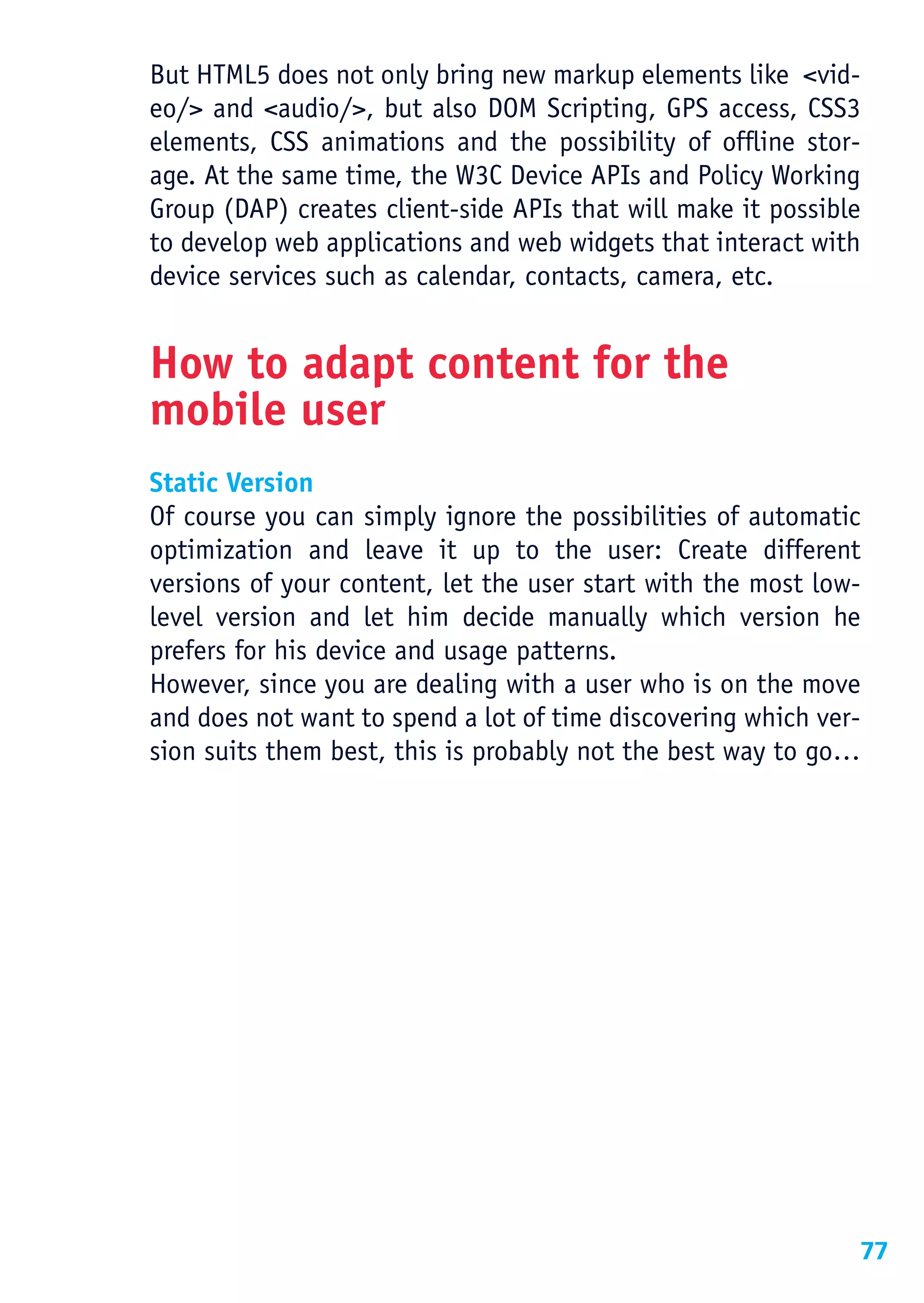 But HTML5 does not only bring new markup elements like <vid-
eo/> and <audio/>, but also DOM Scripting, GPS access, CSS3
elements, CSS animations and the possibility of offline stor-
age. At the same time, the W3C Device APIs and Policy Working
Group (DAP) creates client-side APIs that will make it possible
to develop web applications and web widgets that interact with
device services such as calendar, contacts, camera, etc.


How to adapt content for the
mobile user
Static Version
Of course you can simply ignore the possibilities of automatic
optimization and leave it up to the user: Create different
versions of your content, let the user start with the most low-
level version and let him decide manually which version he
prefers for his device and usage patterns.
However, since you are dealing with a user who is on the move
and does not want to spend a lot of time discovering which ver-
sion suits them best, this is probably not the best way to go…




                                                              77
 