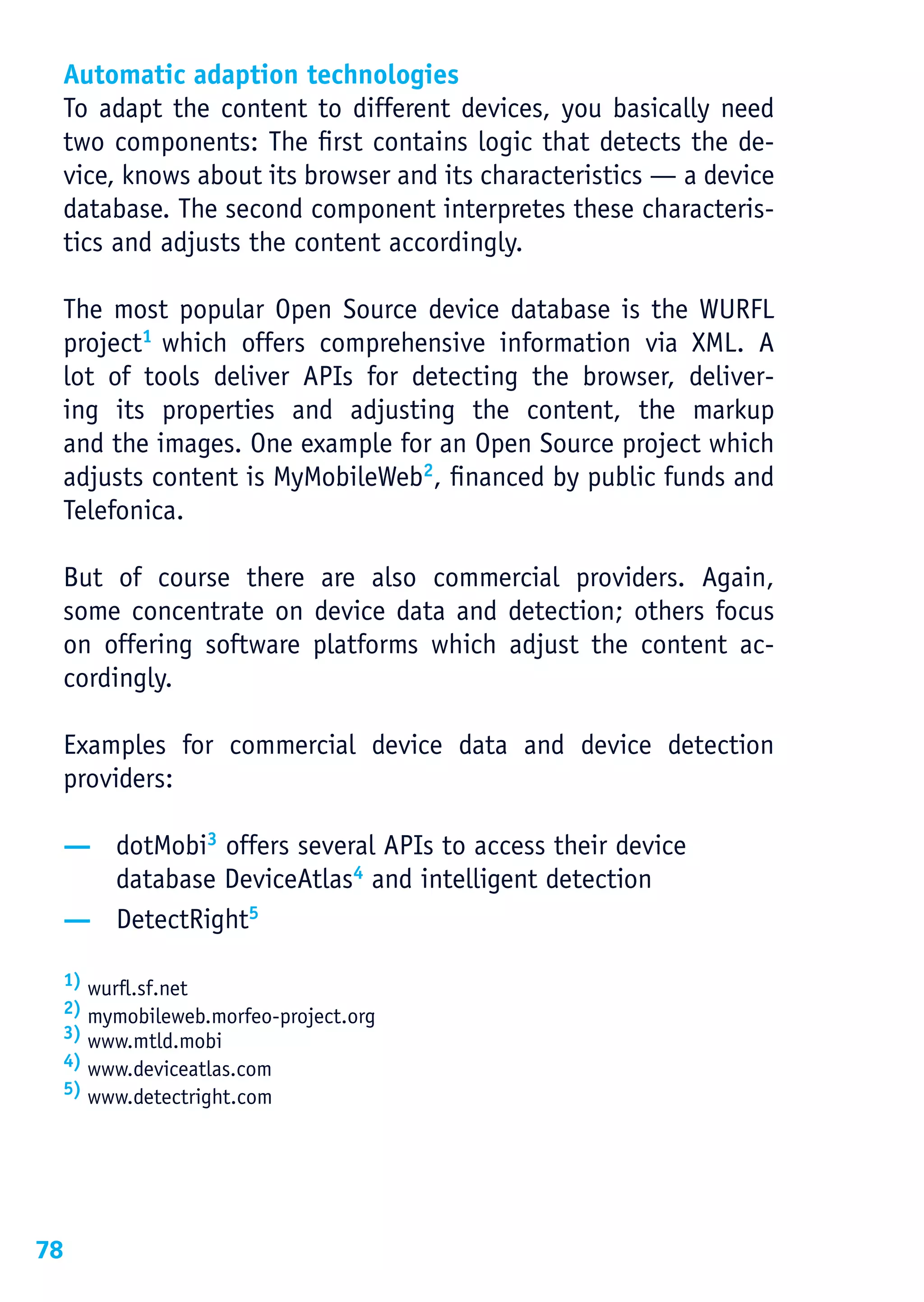 Automatic adaption technologies
 To adapt the content to different devices, you basically need
 two components: The first contains logic that detects the de-
 vice, knows about its browser and its characteristics — a device
 database. The second component interpretes these characteris-
 tics and adjusts the content accordingly.

 The most popular Open Source device database is the WURFL
 project1 which offers comprehensive information via XML. A
 lot of tools deliver APIs for detecting the browser, deliver-
 ing its properties and adjusting the content, the markup
 and the images. One example for an Open Source project which
 adjusts content is MyMobileWeb2, financed by public funds and
 Telefonica.

 But of course there are also commercial providers. Again,
 some concentrate on device data and detection; others focus
 on offering software platforms which adjust the content ac-
 cordingly.

 Examples for commercial device data and device detection
 providers:

 — dotMobi3 offers several APIs to access their device
   database DeviceAtlas4 and intelligent detection
 — DetectRight5

 1) wurfl.sf.net
 2) mymobileweb.morfeo-project.org
 3) www.mtld.mobi
 4) www.deviceatlas.com
 5) www.detectright.com




78
 