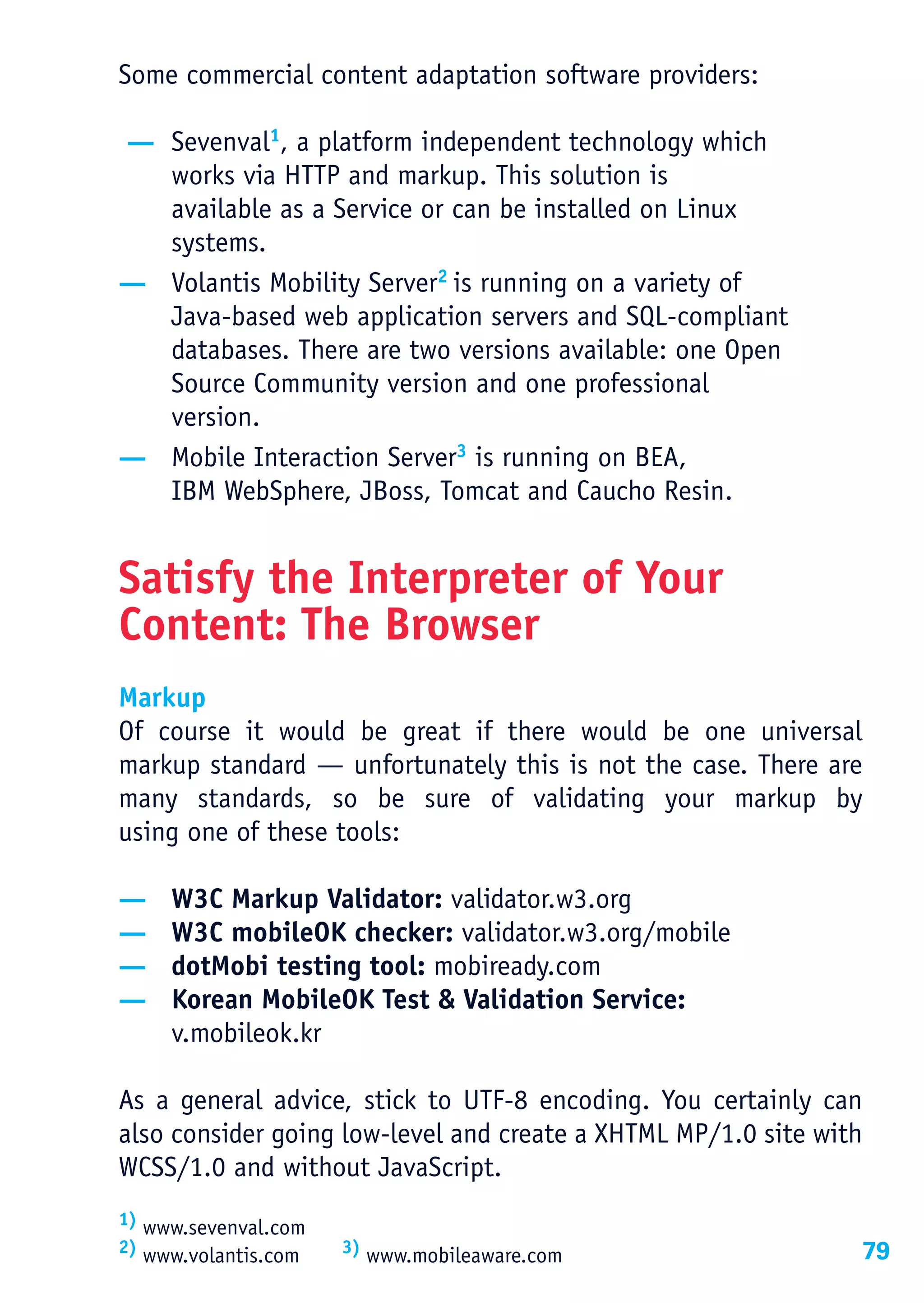 Some commercial content adaptation software providers:

— Sevenval1, a platform independent technology which
  works via HTTP and markup. This solution is
  available as a Service or can be installed on Linux
  systems.
— Volantis Mobility Server2 is running on a variety of
  Java-based web application servers and SQL-compliant
  databases. There are two versions available: one Open
  Source Community version and one professional
  version.
— Mobile Interaction Server3 is running on BEA,
  IBM WebSphere, JBoss, Tomcat and Caucho Resin.


Satisfy the Interpreter of Your
Content: The Browser
Markup
Of course it would be great if there would be one universal
markup standard — unfortunately this is not the case. There are
many standards, so be sure of validating your markup by
using one of these tools:

—    W3C Markup Validator: validator.w3.org
—    W3C mobileOK checker: validator.w3.org/mobile
—    dotMobi testing tool: mobiready.com
—    Korean MobileOK Test & Validation Service:
     v.mobileok.kr

As a general advice, stick to UTF-8 encoding. You certainly can
also consider going low-level and create a XHTML MP/1.0 site with
WCSS/1.0 and without JavaScript.
1) www.sevenval.com
2) www.volantis.com   3) www.mobileaware.com                    79
 