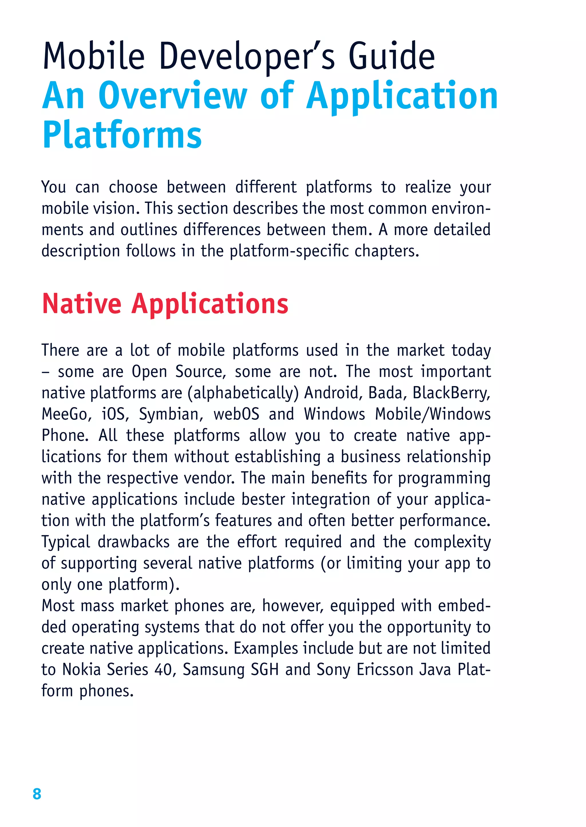 Mobile Developer’s Guide
 An Overview of Application
 Platforms
You can choose between different platforms to realize your
mobile vision. This section describes the most common environ-
ments and outlines differences between them. A more detailed
description follows in the platform-specific chapters.


Native Applications
There are a lot of mobile platforms used in the market today
– some are Open Source, some are not. The most important
native platforms are (alphabetically) Android, Bada, BlackBerry,
MeeGo, iOS, Symbian, webOS and Windows Mobile/Windows
Phone. All these platforms allow you to create native app-
lications for them without establishing a business relationship
with the respective vendor. The main benefits for programming
native applications include bester integration of your applica-
tion with the platform’s features and often better performance.
Typical drawbacks are the effort required and the complexity
of supporting several native platforms (or limiting your app to
only one platform).
Most mass market phones are, however, equipped with embed-
ded operating systems that do not offer you the opportunity to
create native applications. Examples include but are not limited
to Nokia Series 40, Samsung SGH and Sony Ericsson Java Plat-
form phones. 




8
 