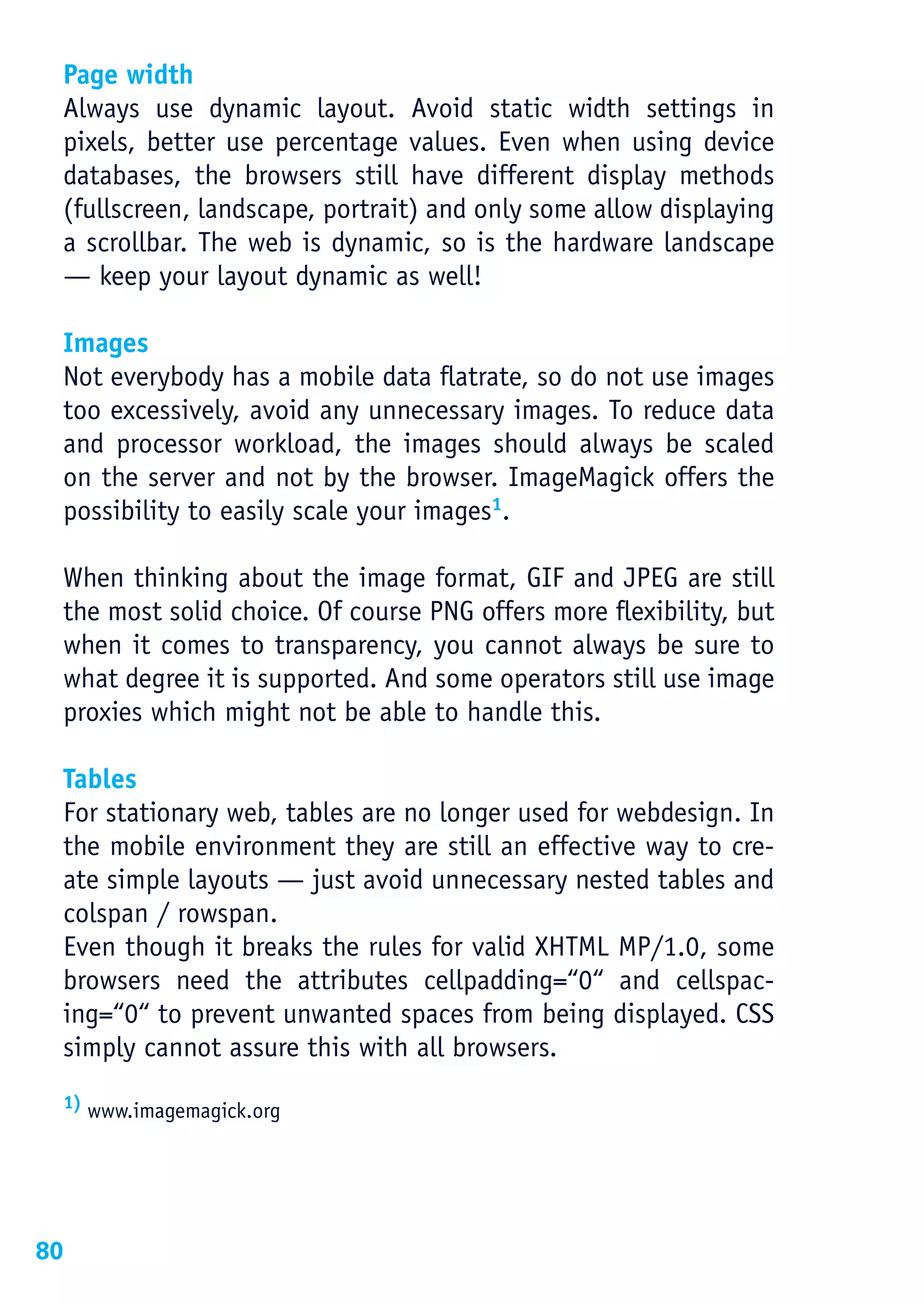 Page width
 Always use dynamic layout. Avoid static width settings in
 pixels, better use percentage values. Even when using device
 databases, the browsers still have different display methods
 (fullscreen, landscape, portrait) and only some allow displaying
 a scrollbar. The web is dynamic, so is the hardware landscape
 — keep your layout dynamic as well!

 Images
 Not everybody has a mobile data flatrate, so do not use images
 too excessively, avoid any unnecessary images. To reduce data
 and processor workload, the images should always be scaled
 on the server and not by the browser. ImageMagick offers the
 possibility to easily scale your images1.

 When thinking about the image format, GIF and JPEG are still
 the most solid choice. Of course PNG offers more flexibility, but
 when it comes to transparency, you cannot always be sure to
 what degree it is supported. And some operators still use image
 proxies which might not be able to handle this.

 Tables
 For stationary web, tables are no longer used for webdesign. In
 the mobile environment they are still an effective way to cre-
 ate simple layouts — just avoid unnecessary nested tables and
 colspan / rowspan.
 Even though it breaks the rules for valid XHTML MP/1.0, some
 browsers need the attributes cellpadding=“0“ and cellspac-
 ing=“0“ to prevent unwanted spaces from being displayed. CSS
 simply cannot assure this with all browsers.
 1) www.imagemagick.org




80
 