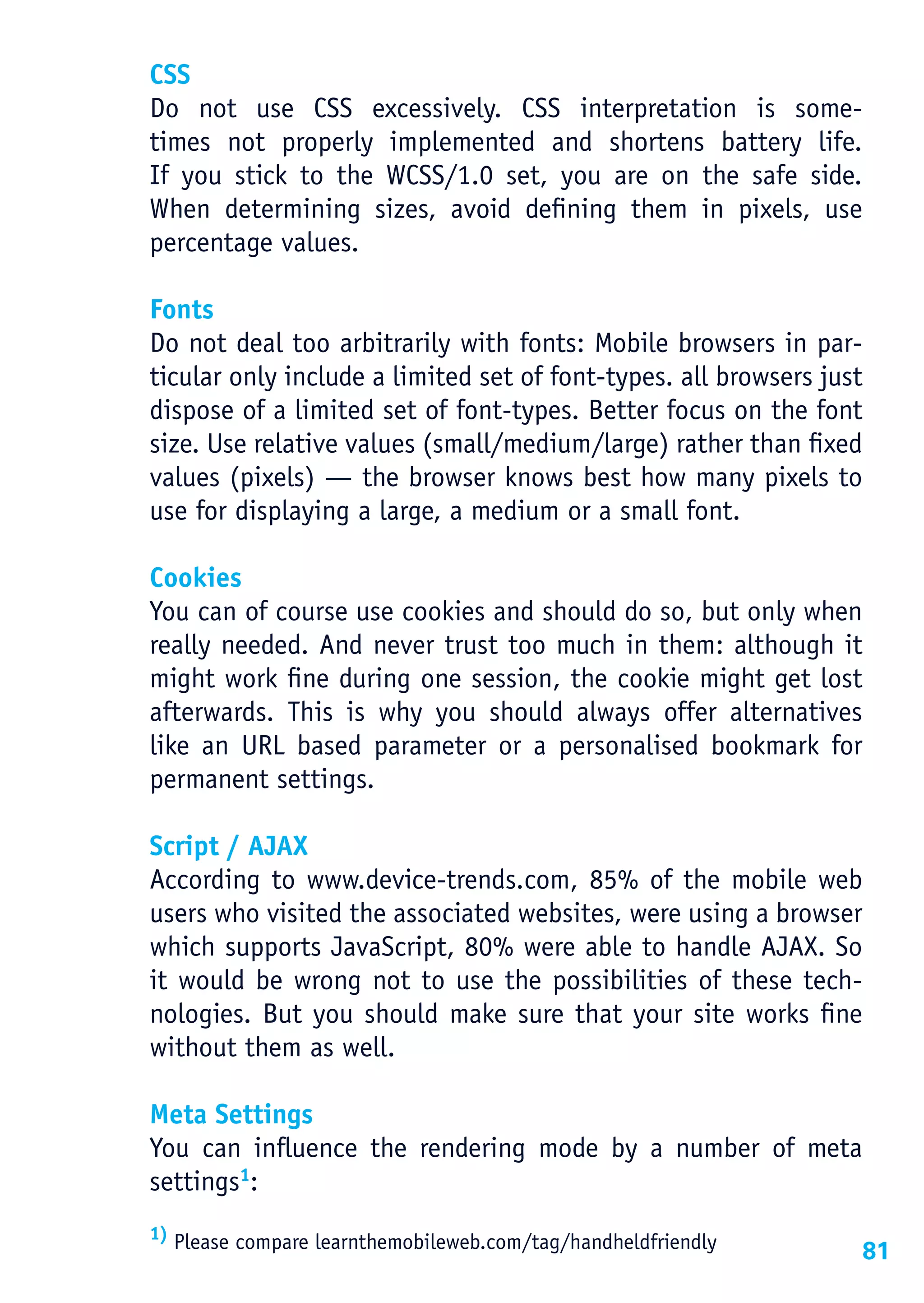 CSS
Do not use CSS excessively. CSS interpretation is some-
times not properly implemented and shortens battery life.
If you stick to the WCSS/1.0 set, you are on the safe side.
When determining sizes, avoid defining them in pixels, use
percentage values.

Fonts
Do not deal too arbitrarily with fonts: Mobile browsers in par-
ticular only include a limited set of font-types. all browsers just
dispose of a limited set of font-types. Better focus on the font
size. Use relative values (small/medium/large) rather than fixed
values (pixels) — the browser knows best how many pixels to
use for displaying a large, a medium or a small font.

Cookies
You can of course use cookies and should do so, but only when
really needed. And never trust too much in them: although it
might work fine during one session, the cookie might get lost
afterwards. This is why you should always offer alternatives
like an URL based parameter or a personalised bookmark for
permanent settings.

Script / AJAX
According to www.device-trends.com, 85% of the mobile web
users who visited the associated websites, were using a browser
which supports JavaScript, 80% were able to handle AJAX. So
it would be wrong not to use the possibilities of these tech-
nologies. But you should make sure that your site works fine
without them as well.

Meta Settings
You can influence the rendering mode by a number of meta
settings1:
1) Please compare learnthemobileweb.com/tag/handheldfriendly
                                                                  81
 