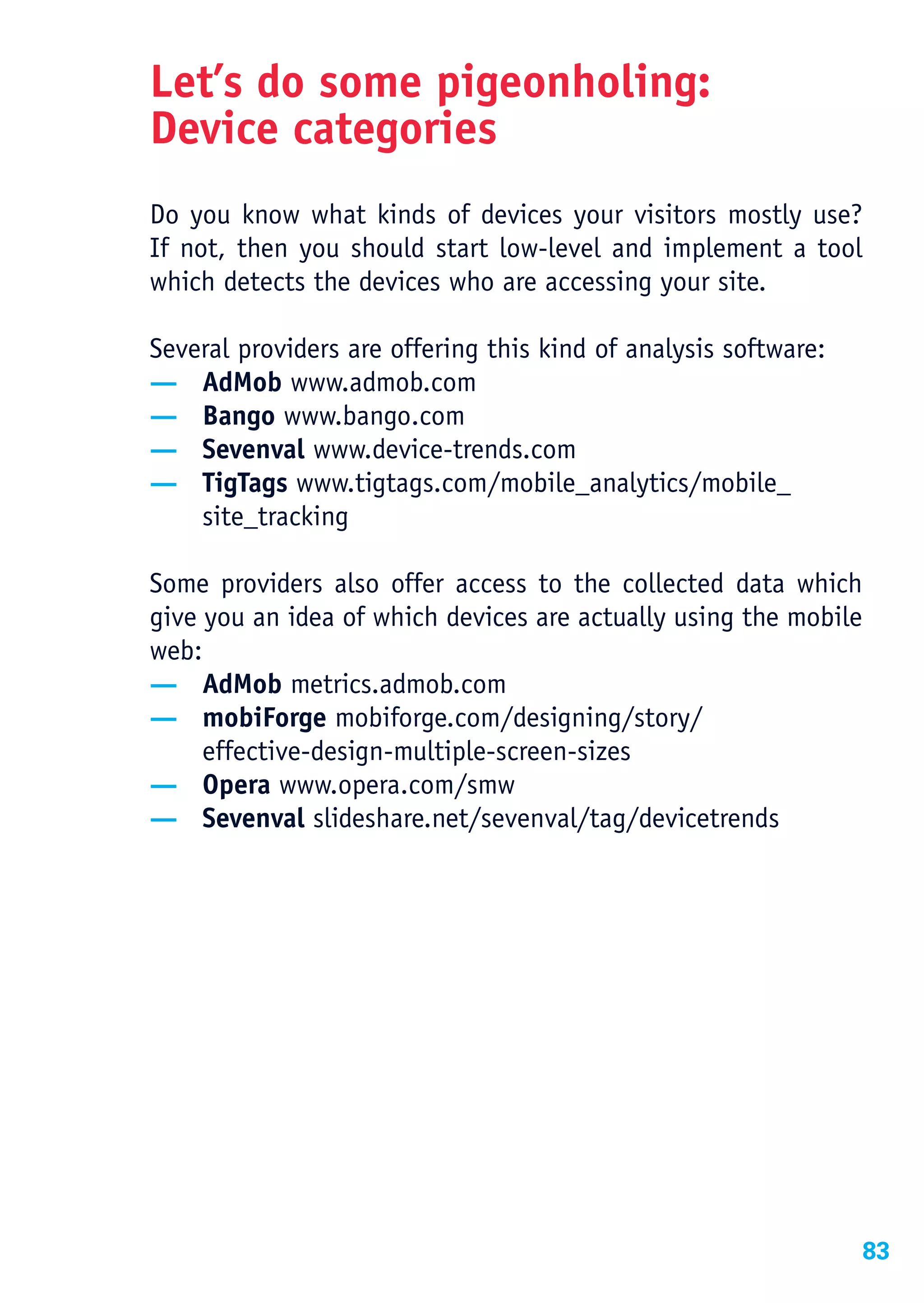 Let’s do some pigeonholing:
Device categories
Do you know what kinds of devices your visitors mostly use?
If not, then you should start low-level and implement a tool
which detects the devices who are accessing your site.

Several providers are offering this kind of analysis software:
— AdMob www.admob.com
— Bango www.bango.com
— Sevenval www.device-trends.com
— TigTags www.tigtags.com/mobile_analytics/mobile_
    site_tracking

Some providers also offer access to the collected data which
give you an idea of which devices are actually using the mobile
web:
— AdMob metrics.admob.com
— mobiForge mobiforge.com/designing/story/
     effective-design-multiple-screen-sizes
— Opera www.opera.com/smw
— Sevenval slideshare.net/sevenval/tag/devicetrends




                                                                  83
 