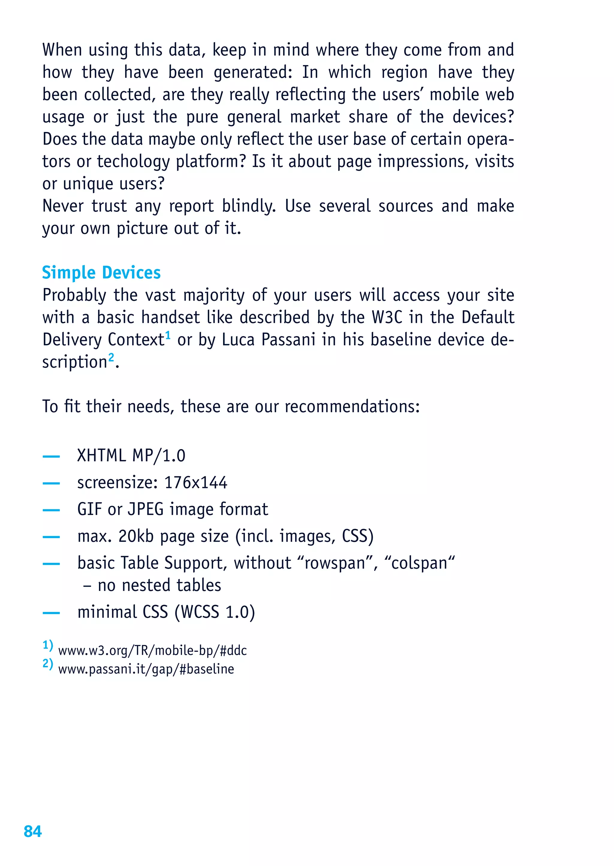 When using this data, keep in mind where they come from and
 how they have been generated: In which region have they
 been collected, are they really reflecting the users’ mobile web
 usage or just the pure general market share of the devices?
 Does the data maybe only reflect the user base of certain opera-
 tors or techology platform? Is it about page impressions, visits
 or unique users?
 Never trust any report blindly. Use several sources and make
 your own picture out of it.

 Simple Devices
 Probably the vast majority of your users will access your site
 with a basic handset like described by the W3C in the Default
 Delivery Context1 or by Luca Passani in his baseline device de-
 scription2.

 To fit their needs, these are our recommendations:

 — XHTML MP/1.0
 — screensize: 176x144
 — GIF or JPEG image format
 — max. 20kb page size (incl. images, CSS)
 — basic Table Support, without “rowspan”, “colspan“
    – no nested tables
 — minimal CSS (WCSS 1.0)
 1) www.w3.org/TR/mobile-bp/#ddc
 2) www.passani.it/gap/#baseline




84
 