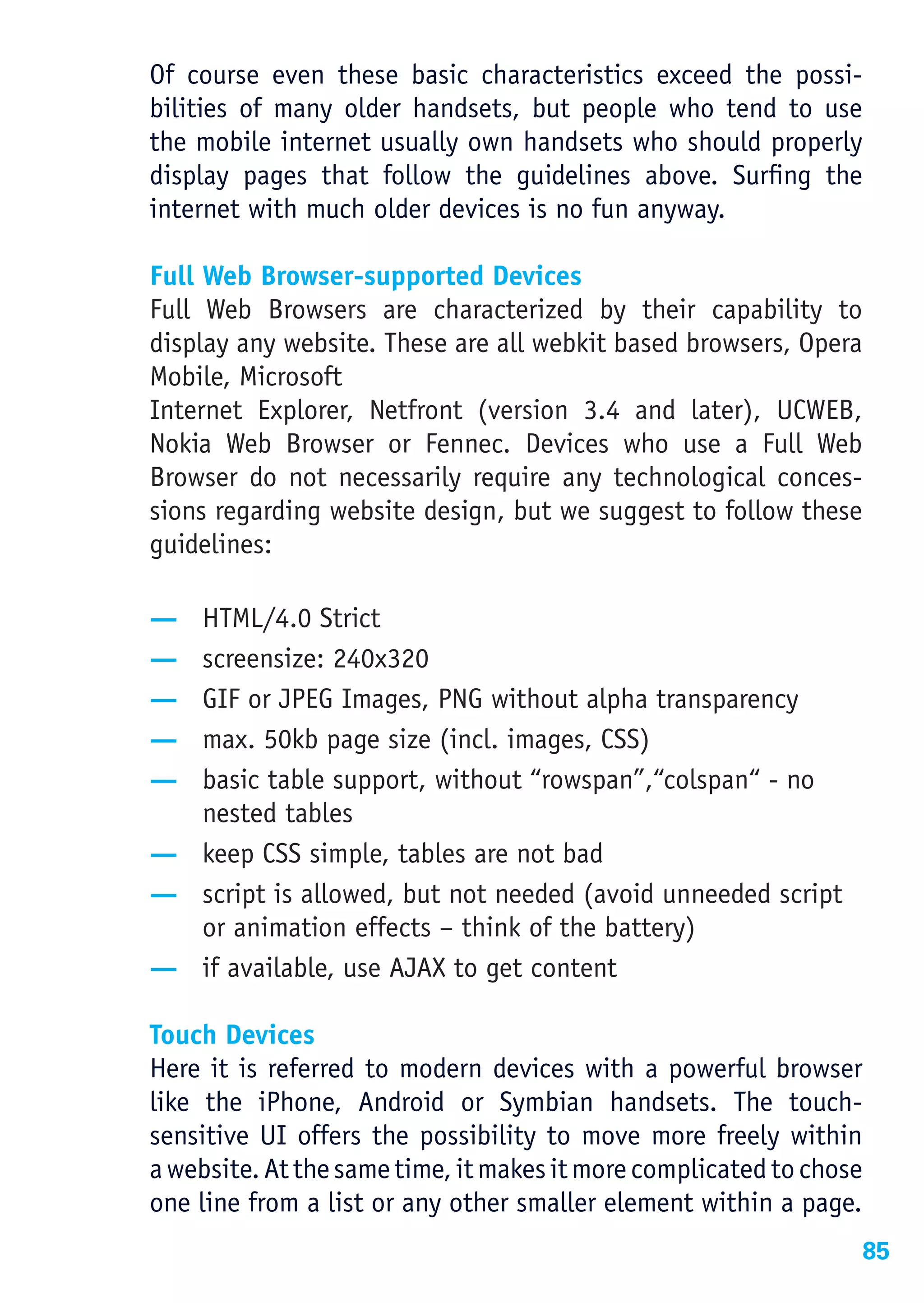 Of course even these basic characteristics exceed the possi-
bilities of many older handsets, but people who tend to use
the mobile internet usually own handsets who should properly
display pages that follow the guidelines above. Surfing the
internet with much older devices is no fun anyway.

Full Web Browser-supported Devices
Full Web Browsers are characterized by their capability to
display any website. These are all webkit based browsers, Opera
Mobile, Microsoft
Internet Explorer, Netfront (version 3.4 and later), UCWEB,
Nokia Web Browser or Fennec. Devices who use a Full Web
Browser do not necessarily require any technological conces-
sions regarding website design, but we suggest to follow these
guidelines:

— HTML/4.0 Strict
— screensize: 240x320
— GIF or JPEG Images, PNG without alpha transparency
— max. 50kb page size (incl. images, CSS)
— basic table support, without “rowspan”,“colspan“ - no
  nested tables
— keep CSS simple, tables are not bad
— script is allowed, but not needed (avoid unneeded script
  or animation effects – think of the battery)
— if available, use AJAX to get content

Touch Devices
Here it is referred to modern devices with a powerful browser
like the iPhone, Android or Symbian handsets. The touch-
sensitive UI offers the possibility to move more freely within
a website. At the same time, it makes it more complicated to chose
one line from a list or any other smaller element within a page.
                                                                 85
 