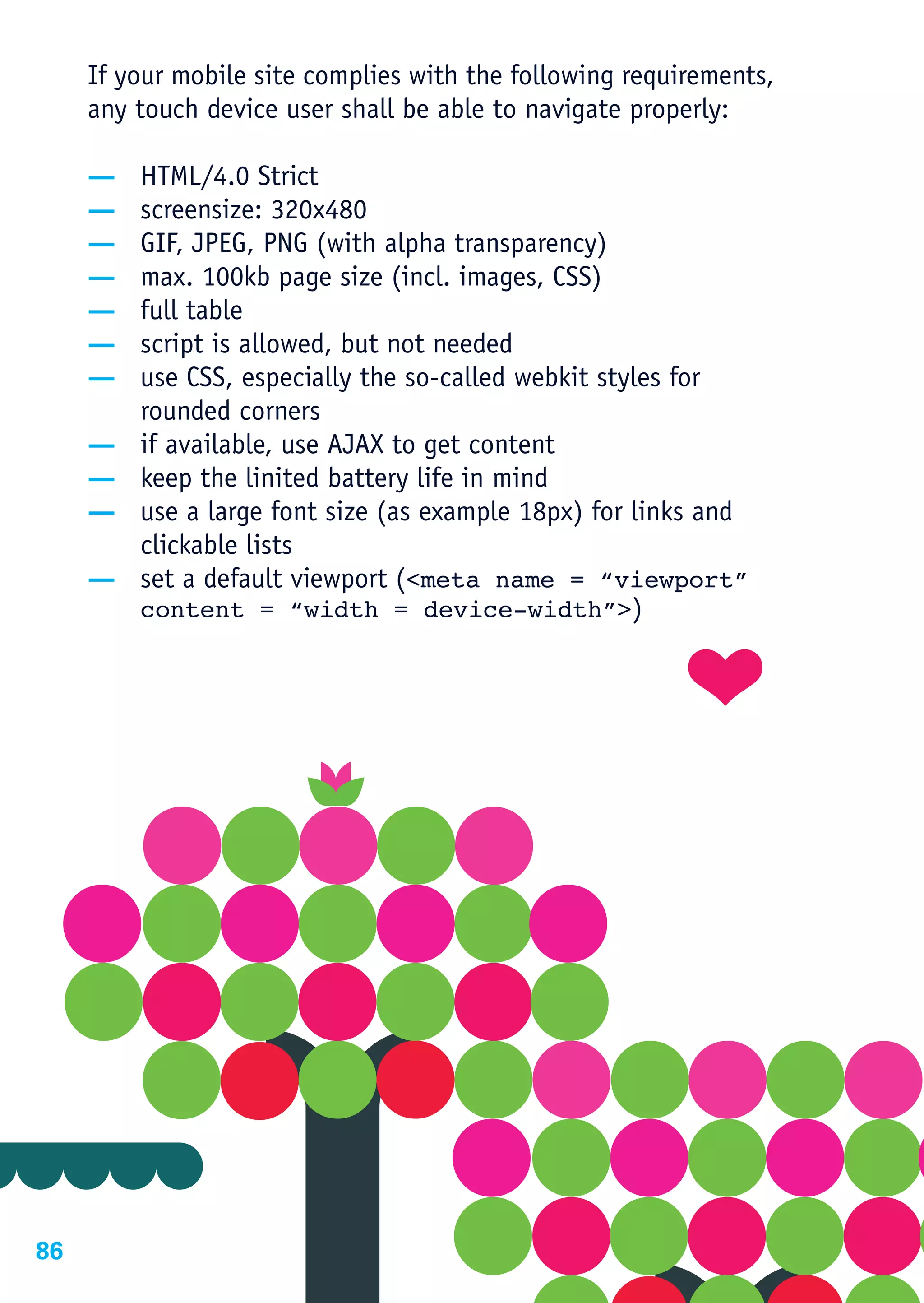 If your mobile site complies with the following requirements,
     any touch device user shall be able to navigate properly:

     —   HTML/4.0 Strict
     —   screensize: 320x480
     —   GIF, JPEG, PNG (with alpha transparency)
     —   max. 100kb page size (incl. images, CSS)
     —   full table
     —   script is allowed, but not needed
     —   use CSS, especially the so-called webkit styles for
         rounded corners
     —   if available, use AJAX to get content
     —   keep the linited battery life in mind
     —   use a large font size (as example 18px) for links and
         clickable lists
     —   set a default viewport (<meta name = “viewport”
         content = “width = device-width”>)




86
 