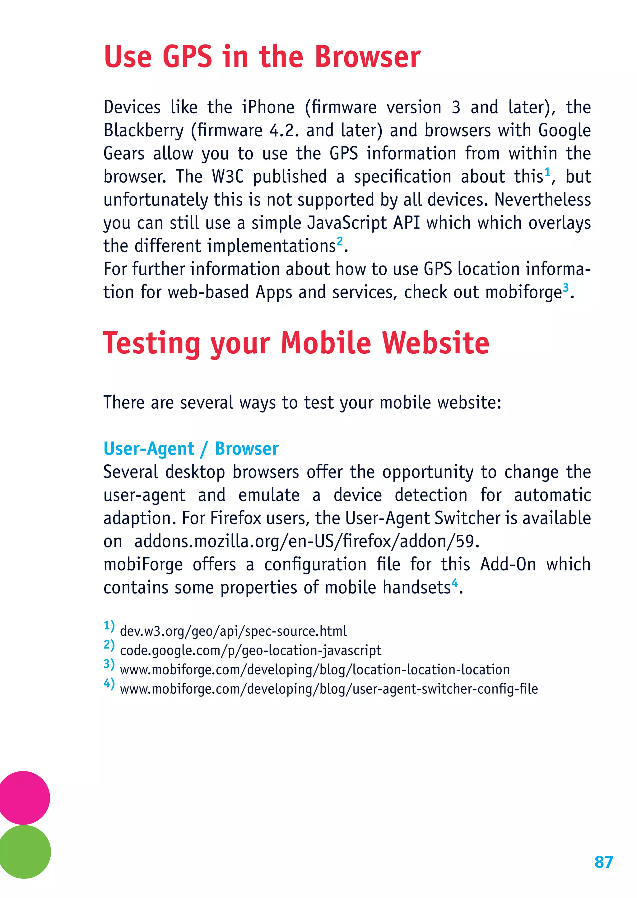 Use GPS in the Browser
Devices like the iPhone (firmware version 3 and later), the
Blackberry (firmware 4.2. and later) and browsers with Google
Gears allow you to use the GPS information from within the
browser. The W3C published a specification about this1, but
unfortunately this is not supported by all devices. Nevertheless
you can still use a simple JavaScript API which which overlays
the different implementations2.
For further information about how to use GPS location informa-
tion for web-based Apps and services, check out mobiforge3.

Testing your Mobile Website
There are several ways to test your mobile website:

User-Agent / Browser
Several desktop browsers offer the opportunity to change the
user-agent and emulate a device detection for automatic
adaption. For Firefox users, the User-Agent Switcher is available
on addons.mozilla.org/en-US/firefox/addon/59.
mobiForge offers a configuration file for this Add-On which
contains some properties of mobile handsets4.
1) dev.w3.org/geo/api/spec-source.html
2) code.google.com/p/geo-location-javascript
3) www.mobiforge.com/developing/blog/location-location-location
4) www.mobiforge.com/developing/blog/user-agent-switcher-config-file




                                                                       87
 