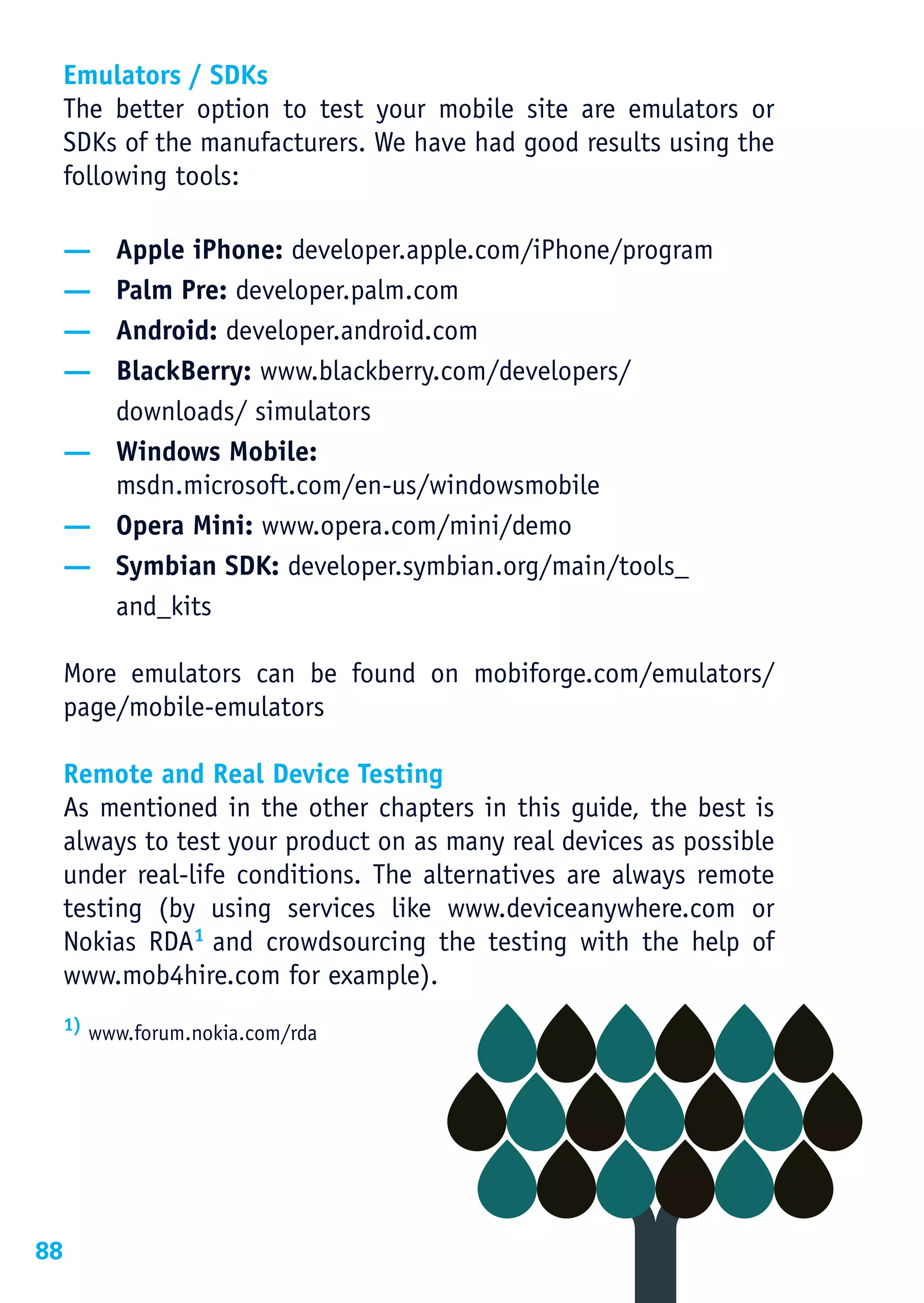 Emulators / SDKs
     The better option to test your mobile site are emulators or
     SDKs of the manufacturers. We have had good results using the
     following tools:

     — Apple iPhone: developer.apple.com/iPhone/program
     — Palm Pre: developer.palm.com
     — Android: developer.android.com
     — BlackBerry: www.blackberry.com/developers/
       downloads/ simulators
     — Windows Mobile:
       msdn.microsoft.com/en-us/windowsmobile
     — Opera Mini: www.opera.com/mini/demo
     — Symbian SDK: developer.symbian.org/main/tools_
       and_kits

     More emulators can be found on mobiforge.com/emulators/
     page/mobile-emulators

     Remote and Real Device Testing
     As mentioned in the other chapters in this guide, the best is
     always to test your product on as many real devices as possible
     under real-life conditions. The alternatives are always remote
     testing (by using services like www.deviceanywhere.com or
     Nokias RDA1 and crowdsourcing the testing with the help of
     www.mob4hire.com for example).
     1) www.forum.nokia.com/rda




88
 