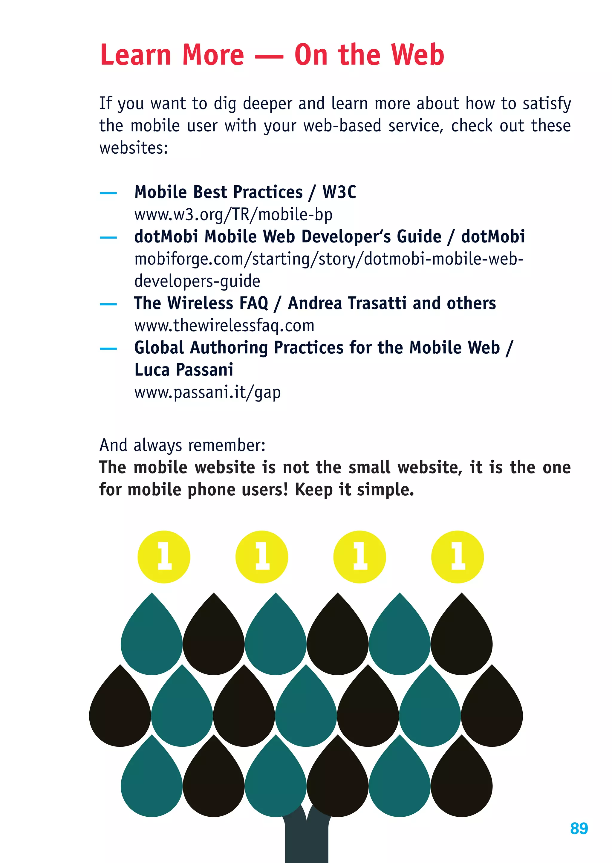 Learn More — On the Web
If you want to dig deeper and learn more about how to satisfy
the mobile user with your web-based service, check out these
websites:

— Mobile Best Practices / W3C
  www.w3.org/TR/mobile-bp
— dotMobi Mobile Web Developer‘s Guide / dotMobi
  mobiforge.com/starting/story/dotmobi-mobile-web-
  developers-guide
— The Wireless FAQ / Andrea Trasatti and others
  www.thewirelessfaq.com
— Global Authoring Practices for the Mobile Web /
  Luca Passani
  www.passani.it/gap

And always remember:
The mobile website is not the small website, it is the one
for mobile phone users! Keep it simple.




                                                            89
 