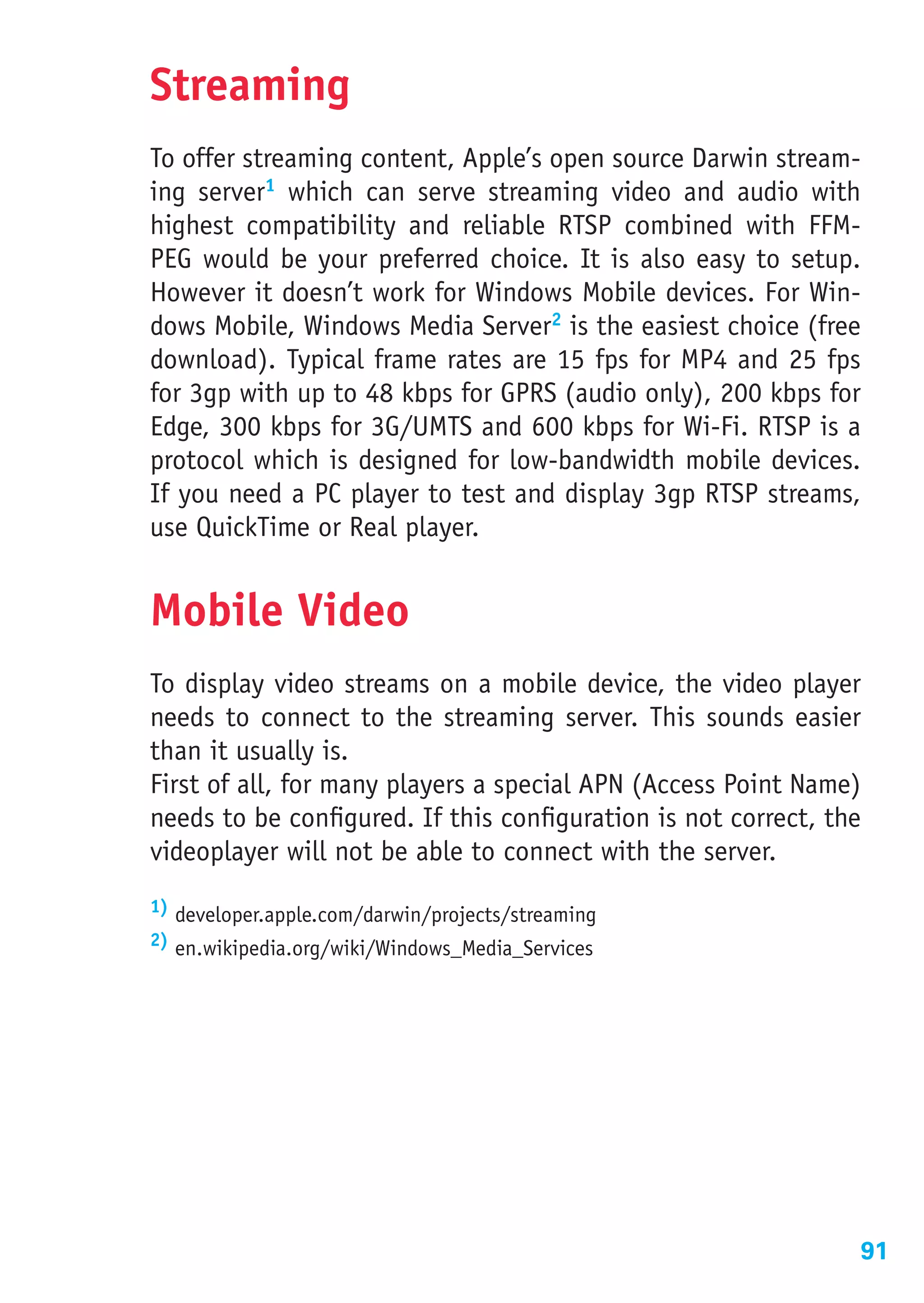 Streaming
To offer streaming content, Apple’s open source Darwin stream-
ing server1 which can serve streaming video and audio with
highest compatibility and reliable RTSP combined with FFM-
PEG would be your preferred choice. It is also easy to setup.
However it doesn’t work for Windows Mobile devices. For Win-
dows Mobile, Windows Media Server2 is the easiest choice (free
download). Typical frame rates are 15 fps for MP4 and 25 fps
for 3gp with up to 48 kbps for GPRS (audio only), 200 kbps for
Edge, 300 kbps for 3G/UMTS and 600 kbps for Wi-Fi. RTSP is a
protocol which is designed for low-bandwidth mobile devices.
If you need a PC player to test and display 3gp RTSP streams,
use QuickTime or Real player.


Mobile Video
To display video streams on a mobile device, the video player
needs to connect to the streaming server. This sounds easier
than it usually is.
First of all, for many players a special APN (Access Point Name)
needs to be configured. If this configuration is not correct, the
videoplayer will not be able to connect with the server.
1) developer.apple.com/darwin/projects/streaming
2) en.wikipedia.org/wiki/Windows_Media_Services




                                                                91
 