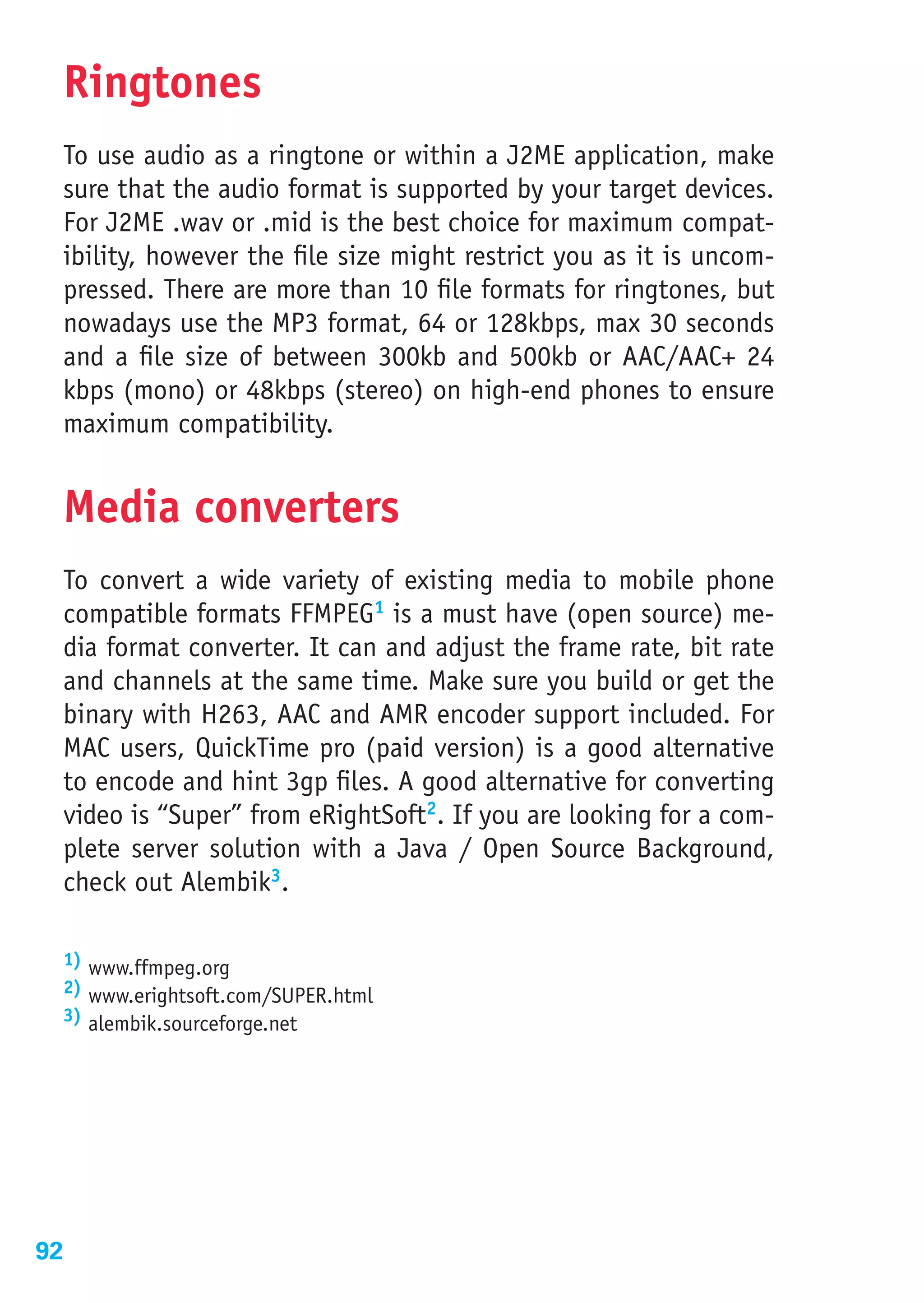 Ringtones
 To use audio as a ringtone or within a J2ME application, make
 sure that the audio format is supported by your target devices.
 For J2ME .wav or .mid is the best choice for maximum compat-
 ibility, however the file size might restrict you as it is uncom-
 pressed. There are more than 10 file formats for ringtones, but
 nowadays use the MP3 format, 64 or 128kbps, max 30 seconds
 and a file size of between 300kb and 500kb or AAC/AAC+ 24
 kbps (mono) or 48kbps (stereo) on high-end phones to ensure
 maximum compatibility.


 Media converters
 To convert a wide variety of existing media to mobile phone
 compatible formats FFMPEG1 is a must have (open source) me-
 dia format converter. It can and adjust the frame rate, bit rate
 and channels at the same time. Make sure you build or get the
 binary with H263, AAC and AMR encoder support included. For
 MAC users, QuickTime pro (paid version) is a good alternative
 to encode and hint 3gp files. A good alternative for converting
 video is “Super” from eRightSoft2. If you are looking for a com-
 plete server solution with a Java / Open Source Background,
 check out Alembik3.

 1) www.ffmpeg.org
 2) www.erightsoft.com/SUPER.html
 3) alembik.sourceforge.net




92
 