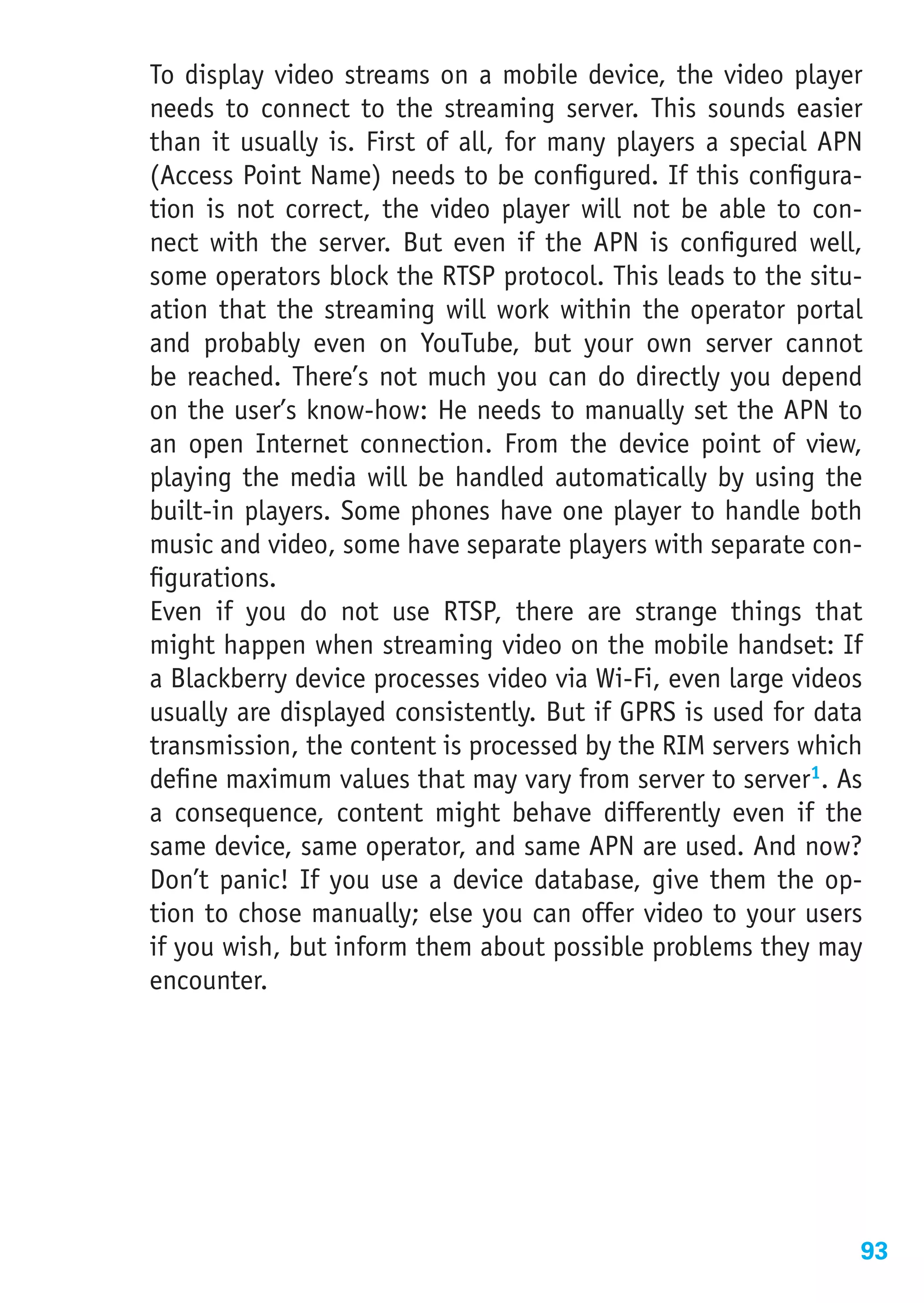 To display video streams on a mobile device, the video player
needs to connect to the streaming server. This sounds easier
than it usually is. First of all, for many players a special APN
(Access Point Name) needs to be configured. If this configura-
tion is not correct, the video player will not be able to con-
nect with the server. But even if the APN is configured well,
some operators block the RTSP protocol. This leads to the situ-
ation that the streaming will work within the operator portal
and probably even on YouTube, but your own server cannot
be reached. There’s not much you can do directly you depend
on the user’s know-how: He needs to manually set the APN to
an open Internet connection. From the device point of view,
playing the media will be handled automatically by using the
built-in players. Some phones have one player to handle both
music and video, some have separate players with separate con-
figurations.
Even if you do not use RTSP, there are strange things that
might happen when streaming video on the mobile handset: If
a Blackberry device processes video via Wi-Fi, even large videos
usually are displayed consistently. But if GPRS is used for data
transmission, the content is processed by the RIM servers which
define maximum values that may vary from server to server1. As
a consequence, content might behave differently even if the
same device, same operator, and same APN are used. And now?
Don’t panic! If you use a device database, give them the op-
tion to chose manually; else you can offer video to your users
if you wish, but inform them about possible problems they may
encounter.




                                                               93
 