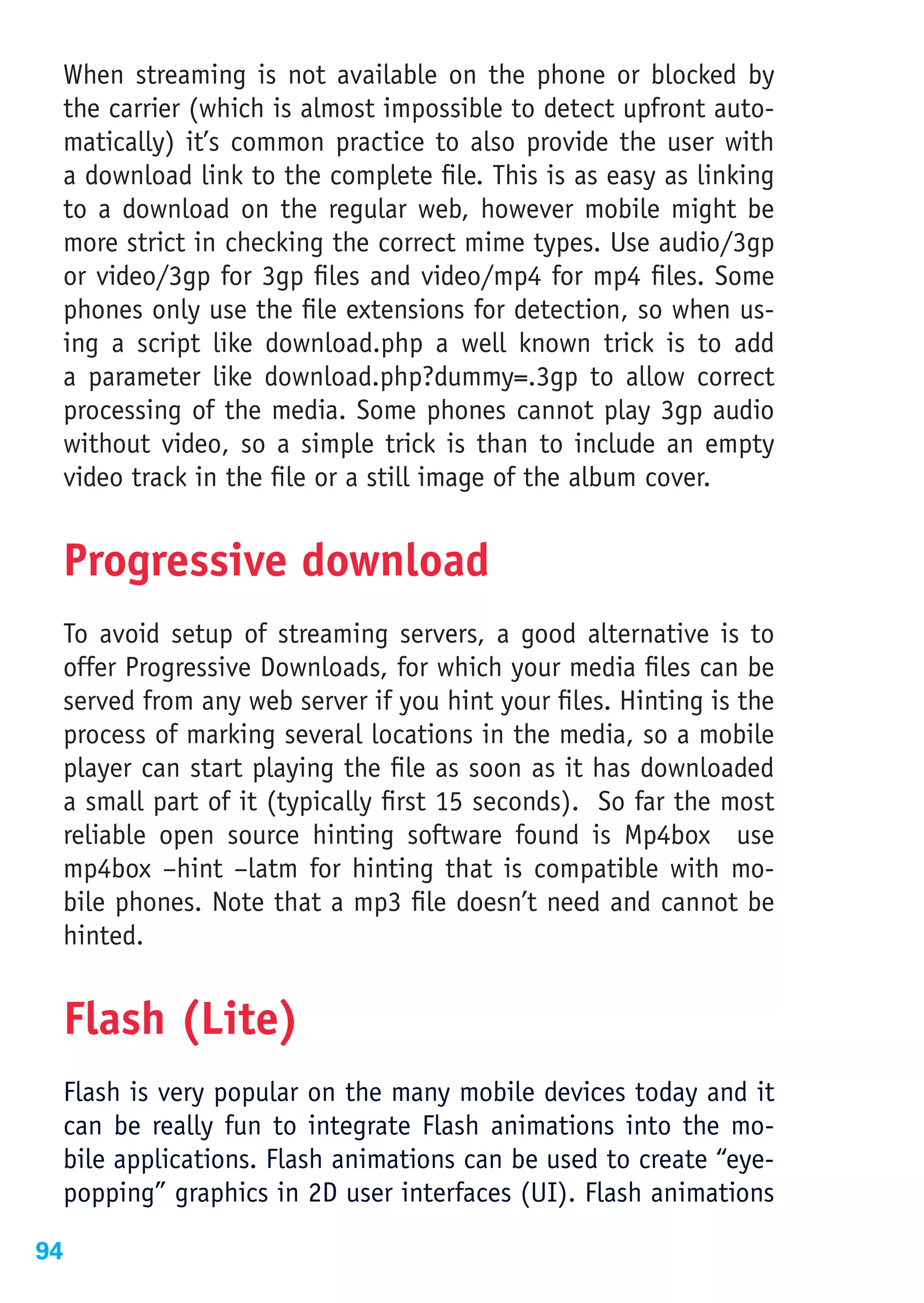 When streaming is not available on the phone or blocked by
 the carrier (which is almost impossible to detect upfront auto-
 matically) it’s common practice to also provide the user with
 a download link to the complete file. This is as easy as linking
 to a download on the regular web, however mobile might be
 more strict in checking the correct mime types. Use audio/3gp
 or video/3gp for 3gp files and video/mp4 for mp4 files. Some
 phones only use the file extensions for detection, so when us-
 ing a script like download.php a well known trick is to add
 a parameter like download.php?dummy=.3gp to allow correct
 processing of the media. Some phones cannot play 3gp audio
 without video, so a simple trick is than to include an empty
 video track in the file or a still image of the album cover.


 Progressive download
 To avoid setup of streaming servers, a good alternative is to
 offer Progressive Downloads, for which your media files can be
 served from any web server if you hint your files. Hinting is the
 process of marking several locations in the media, so a mobile
 player can start playing the file as soon as it has downloaded
 a small part of it (typically first 15 seconds). So far the most
 reliable open source hinting software found is Mp4box use
 mp4box –hint –latm for hinting that is compatible with mo-
 bile phones. Note that a mp3 file doesn’t need and cannot be
 hinted.


 Flash (Lite)
 Flash is very popular on the many mobile devices today and it
 can be really fun to integrate Flash animations into the mo-
 bile applications. Flash animations can be used to create “eye-
 popping” graphics in 2D user interfaces (UI). Flash animations

94
 