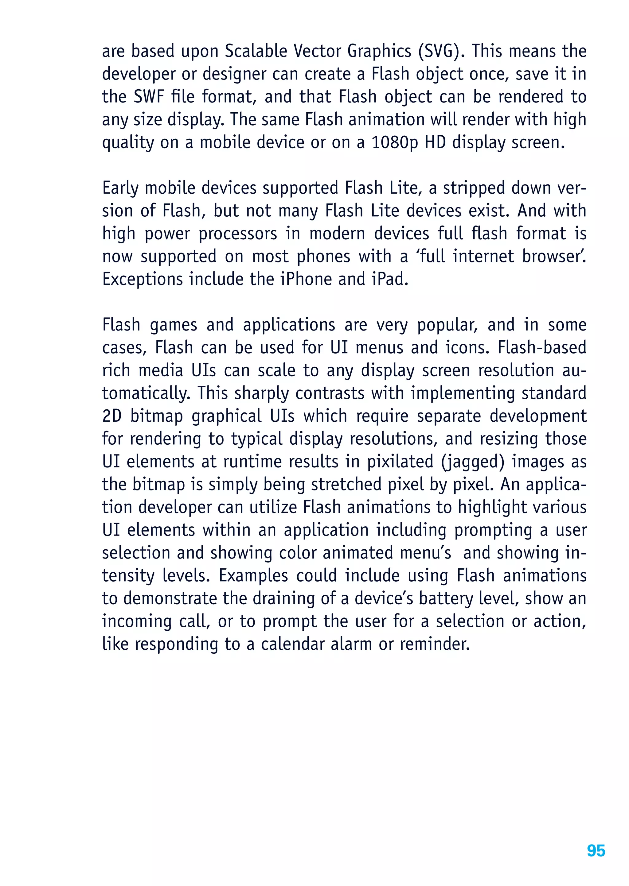 are based upon Scalable Vector Graphics (SVG). This means the
developer or designer can create a Flash object once, save it in
the SWF file format, and that Flash object can be rendered to
any size display. The same Flash animation will render with high
quality on a mobile device or on a 1080p HD display screen.

Early mobile devices supported Flash Lite, a stripped down ver-
sion of Flash, but not many Flash Lite devices exist. And with
high power processors in modern devices full flash format is
now supported on most phones with a ‘full internet browser’.
Exceptions include the iPhone and iPad.

Flash games and applications are very popular, and in some
cases, Flash can be used for UI menus and icons. Flash-based
rich media UIs can scale to any display screen resolution au-
tomatically. This sharply contrasts with implementing standard
2D bitmap graphical UIs which require separate development
for rendering to typical display resolutions, and resizing those
UI elements at runtime results in pixilated (jagged) images as
the bitmap is simply being stretched pixel by pixel. An applica-
tion developer can utilize Flash animations to highlight various
UI elements within an application including prompting a user
selection and showing color animated menu’s and showing in-
tensity levels. Examples could include using Flash animations
to demonstrate the draining of a device’s battery level, show an
incoming call, or to prompt the user for a selection or action,
like responding to a calendar alarm or reminder.




                                                               95
 