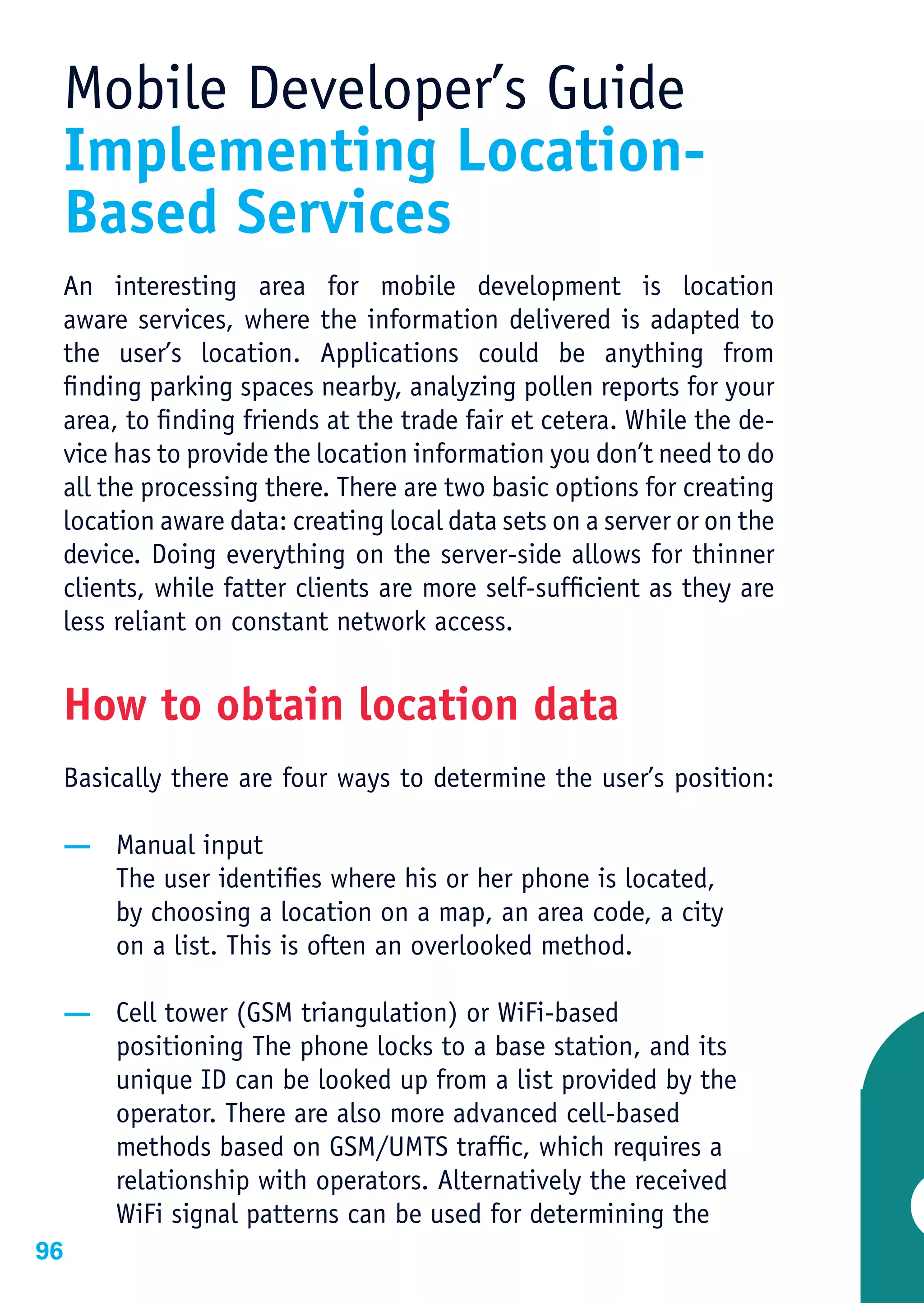Mobile Developer’s Guide
 Implementing Location-
 Based Services
 An interesting area for mobile development is location
 aware services, where the information delivered is adapted to
 the user’s location. Applications could be anything from
 finding parking spaces nearby, analyzing pollen reports for your
 area, to finding friends at the trade fair et cetera. While the de-
 vice has to provide the location information you don’t need to do
 all the processing there. There are two basic options for creating
 location aware data: creating local data sets on a server or on the
 device. Doing everything on the server-side allows for thinner
 clients, while fatter clients are more self-sufficient as they are
 less reliant on constant network access.


 How to obtain location data
 Basically there are four ways to determine the user’s position:

 — Manual input
   The user identifies where his or her phone is located,
   by choosing a location on a map, an area code, a city
   on a list. This is often an overlooked method.

 — Cell tower (GSM triangulation) or WiFi-based
   positioning The phone locks to a base station, and its
   unique ID can be looked up from a list provided by the
   operator. There are also more advanced cell-based
   methods based on GSM/UMTS traffic, which requires a
   relationship with operators. Alternatively the received
   WiFi signal patterns can be used for determining the
96
 