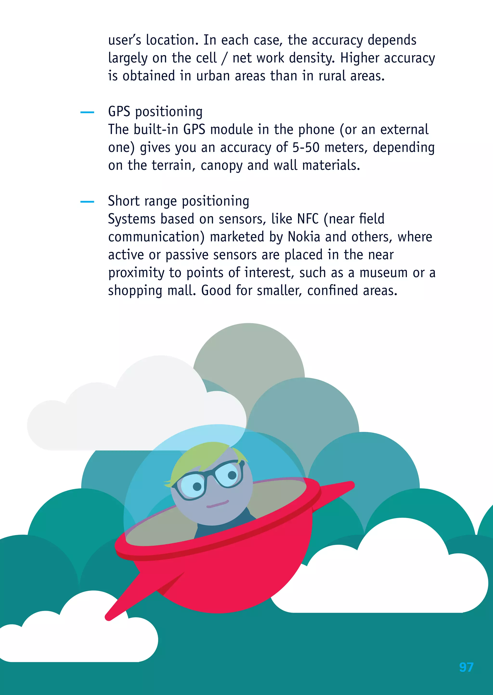 user’s location. In each case, the accuracy depends
    largely on the cell / net work density. Higher accuracy
    is obtained in urban areas than in rural areas.

— GPS positioning
  The built-in GPS module in the phone (or an external
  one) gives you an accuracy of 5-50 meters, depending
  on the terrain, canopy and wall materials.

— Short range positioning
  Systems based on sensors, like NFC (near field
  communication) marketed by Nokia and others, where
  active or passive sensors are placed in the near
  proximity to points of interest, such as a museum or a
  shopping mall. Good for smaller, confined areas.




                                                              97
 