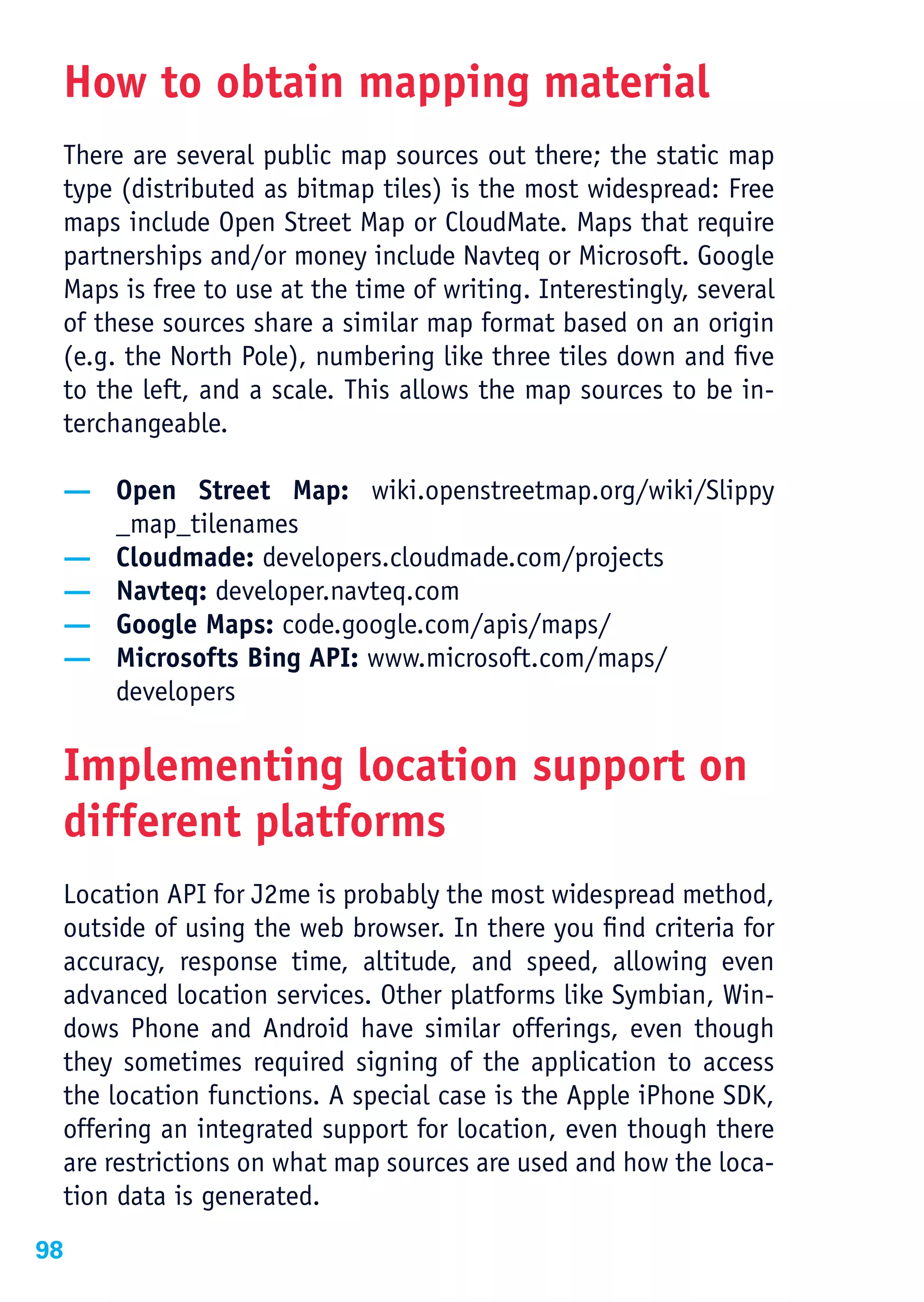 How to obtain mapping material
 There are several public map sources out there; the static map
 type (distributed as bitmap tiles) is the most widespread: Free
 maps include Open Street Map or CloudMate. Maps that require
 partnerships and/or money include Navteq or Microsoft. Google
 Maps is free to use at the time of writing. Interestingly, several
 of these sources share a similar map format based on an origin
 (e.g. the North Pole), numbering like three tiles down and five
 to the left, and a scale. This allows the map sources to be in-
 terchangeable.

 — Open Street Map: wiki.openstreetmap.org/wiki/Slippy
   _map_tilenames
 — Cloudmade: developers.cloudmade.com/projects
 — Navteq: developer.navteq.com
 — Google Maps: code.google.com/apis/maps/
 — Microsofts Bing API: www.microsoft.com/maps/
   developers

 Implementing location support on
 different platforms
 Location API for J2me is probably the most widespread method,
 outside of using the web browser. In there you find criteria for
 accuracy, response time, altitude, and speed, allowing even
 advanced location services. Other platforms like Symbian, Win-
 dows Phone and Android have similar offerings, even though
 they sometimes required signing of the application to access
 the location functions. A special case is the Apple iPhone SDK,
 offering an integrated support for location, even though there
 are restrictions on what map sources are used and how the loca-
 tion data is generated.
98
 