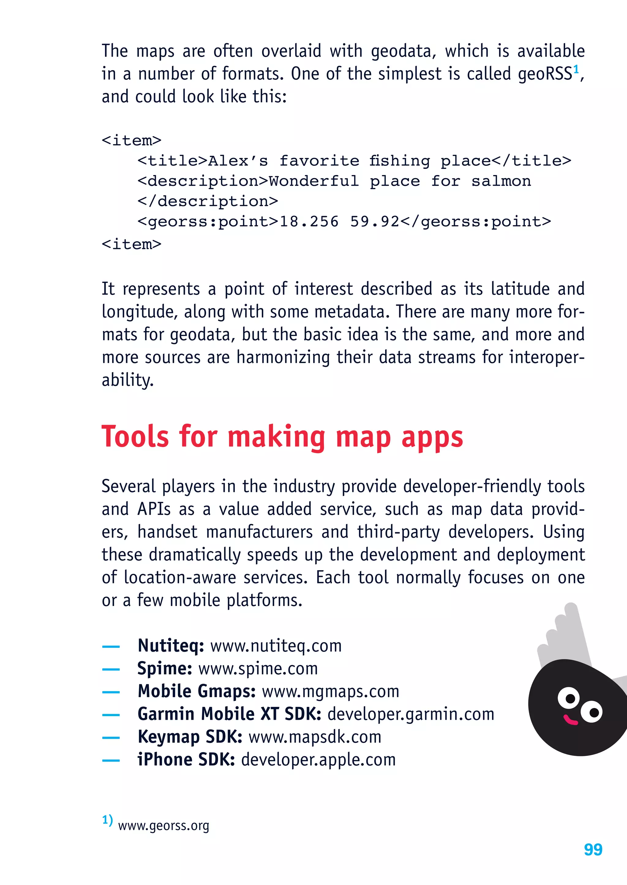 The maps are often overlaid with geodata, which is available
in a number of formats. One of the simplest is called geoRSS1,
and could look like this:

<item>
	   <title>Alex’s	favorite	fishing	place</title>
    <description>Wonderful place for salmon
    </description>
    <georss:point>18.256 59.92</georss:point>
<item>

It represents a point of interest described as its latitude and
longitude, along with some metadata. There are many more for-
mats for geodata, but the basic idea is the same, and more and
more sources are harmonizing their data streams for interoper-
ability.


Tools for making map apps
Several players in the industry provide developer-friendly tools
and APIs as a value added service, such as map data provid-
ers, handset manufacturers and third-party developers. Using
these dramatically speeds up the development and deployment
of location-aware services. Each tool normally focuses on one
or a few mobile platforms.

—    Nutiteq: www.nutiteq.com
—    Spime: www.spime.com
—    Mobile Gmaps: www.mgmaps.com
—    Garmin Mobile XT SDK: developer.garmin.com
—    Keymap SDK: www.mapsdk.com
—    iPhone SDK: developer.apple.com


1) www.georss.org

                                                               99
 