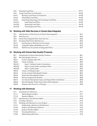 x 
14.3 Running Load Plans .............................................................................................................. 14-17 
14.4 Using Load Plans in Production .......................................................................................... 14-18 
14.4.1 Running Load Plans in Production.............................................................................. 14-18 
14.4.2 Scheduling Load Plans................................................................................................... 14-18 
14.4.3 Exporting, Importing and Versioning Load Plans..................................................... 14-18 
14.4.3.1 Exporting Load Plans.............................................................................................. 14-19 
14.4.3.2 Importing Load Plans ............................................................................................. 14-19 
14.4.3.3 Versioning Load Plans............................................................................................ 14-19 
15 Working with Web Services in Oracle Data Integrator 
15.1 Introduction to Web Services in Oracle Data Integrator.................................................... 15-1 
15.2 Data Services............................................................................................................................. 15-2 
15.3 Oracle Data Integrator Run-Time Services........................................................................... 15-3 
15.4 Invoking Third-Party Web Services ...................................................................................... 15-3 
15.4.1 Introduction to Web Service Invocation........................................................................ 15-3 
15.4.2 Using the OdiInvokeWebService Tool .......................................................................... 15-3 
15.4.3 Web Service Invocation in Integration Flows............................................................... 15-7 
16 Working with Oracle Data Quality Products 
16.1 Introduction to Oracle Data Quality Products .................................................................... 16-1 
16.2 The Data Quality Process........................................................................................................ 16-1 
16.2.1 Create a Quality Input File .............................................................................................. 16-2 
16.2.2 Create an Entity................................................................................................................. 16-2 
16.2.2.1 Step 1: Validate Loader Connections...................................................................... 16-2 
16.2.2.2 Step 2: Create Entity and Import Data ................................................................... 16-3 
16.2.2.3 Step 3: Verify Entity .................................................................................................. 16-4 
16.2.3 Create a Profiling Project ................................................................................................. 16-5 
16.2.4 Create a Oracle Data Quality Project ............................................................................. 16-5 
16.2.5 Export the Data Quality Project...................................................................................... 16-5 
16.2.6 Reverse-engineer the Entities.......................................................................................... 16-8 
16.2.7 Use Oracle Data Quality Input and Output Files in Interfaces.................................. 16-9 
16.2.8 Run this Quality Project from Oracle Data Integrator ............................................... 16-9 
16.2.9 Sequence the Process in a Package................................................................................. 16-9 
17 Working with Shortcuts 
17.1 Introduction to Shortcuts........................................................................................................ 17-1 
17.1.1 Shortcutting Concepts...................................................................................................... 17-1 
17.1.2 Shortcut Objects ................................................................................................................ 17-2 
17.2 Introduction to the Shortcut Editor ....................................................................................... 17-3 
17.3 Creating a Shortcut .................................................................................................................. 17-3 
17.4 Working with Shortcuts in your Projects ............................................................................. 17-4 
17.4.1 Duplicating a Selection with Shortcuts.......................................................................... 17-4 
17.4.2 Jump to the Reference Shortcut ...................................................................................... 17-5 
17.4.3 Jump to the Base Object ................................................................................................... 17-5 
17.4.4 Executing Shortcuts .......................................................................................................... 17-5 
17.4.5 Materializing Shortcuts.................................................................................................... 17-5 
 