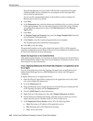 Managing Agents 
Note that the libraries can be any JAR or ZIP file that is required for this agent. 
Additional JDBC drivers or libraries for accessing the source and target data 
servers must be selected here. 
You can use the corresponding buttons in the toolbar to select or deselect all 
libraries and/or drivers in the list. 
5. Click Next. 
6. In the Datasources step, select the datasources definitions that you want to include 
in this agent template. You can only select datasources from the wizard. Naming 
and adding these datasources is done in the Data Sources tab of the Physical 
Agent editor. 
7. Click Next. 
8. In Template Target and Summary step, enter the Target Template Path where the 
server template will be generated. 
9. Click Finish to close the wizard and generate the server template. 
The Template generation information dialog appears. 
10. Click OK to close the dialog. 
The generated template can be used to deploy the agent in WLS or WAS using the 
respective configuration wizard. Refer to the Oracle Fusion Middleware Installation Guide 
for Oracle Data Integrator for more information. 
Declare the Supervisor in the Credential Store 
After deploying the template, it is necessary to declare the Supervisor into the WLS or 
WAS Credential Store. Refer to the Oracle Fusion Middleware Installation Guide for Oracle 
Data Integrator for more information. 
4.3.2.2 Deploying Datasources from Oracle Data Integrator in an application server 
for an Agent 
You can create datasources from the Topology Navigator into an application server 
(either Oracle WebLogic Server or IBM WebSphere) for which a Java EE agent is 
configured. 
To deploy datasources in an application server: 
1. Open the Physical Agent Editor configured for the application server into which 
you want to deploy the datasources. 
2. Go to the Datasources tab. 
3. Drag and Drop the source/target data servers from the Physical Architecture tree 
in the Topology Navigator into the DataSources tab. 
4. Provide a JNDI Name for these datasources. 
5. Right-click any of the datasource, then select Deploy Datasource on Server. 
6. On the Datasources Deployment dialog, select the server on which you want to 
deploy the data sources. Possible values are WLS or WAS server. 
7. In the Deployment Server Details section, fill in the following fields: 
■ Host: Host name or IP address of the application server. 
■ Port: Bootstrap port of the deployment manager 
■ User: Server user name. 
4-20 Oracle Fusion Middleware Developer's Guide for Oracle Data Integrator 
 