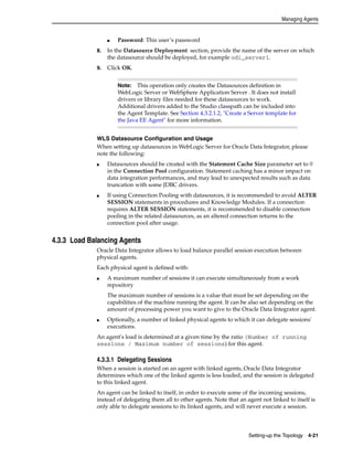 Managing Agents 
Note: This operation only creates the Datasources definition in 
WebLogic Server or WebSphere Application Server . It does not install 
drivers or library files needed for these datasources to work. 
Additional drivers added to the Studio classpath can be included into 
the Agent Template. See Section 4.3.2.1.2, "Create a Server template for 
the Java EE Agent" for more information. 
Setting-up the Topology 4-21 
■ Password: This user’s password 
8. In the Datasource Deployment section, provide the name of the server on which 
the datasource should be deployed, for example odi_server1. 
9. Click OK. 
WLS Datasource Configuration and Usage 
When setting up datasources in WebLogic Server for Oracle Data Integrator, please 
note the following: 
■ Datasources should be created with the Statement Cache Size parameter set to 0 
in the Connection Pool configuration. Statement caching has a minor impact on 
data integration performances, and may lead to unexpected results such as data 
truncation with some JDBC drivers. 
■ If using Connection Pooling with datasources, it is recommended to avoid ALTER 
SESSION statements in procedures and Knowledge Modules. If a connection 
requires ALTER SESSION statements, it is recommended to disable connection 
pooling in the related datasources, as an altered connection returns to the 
connection pool after usage. 
4.3.3 Load Balancing Agents 
Oracle Data Integrator allows to load balance parallel session execution between 
physical agents. 
Each physical agent is defined with: 
■ A maximum number of sessions it can execute simultaneously from a work 
repository 
The maximum number of sessions is a value that must be set depending on the 
capabilities of the machine running the agent. It can be also set depending on the 
amount of processing power you want to give to the Oracle Data Integrator agent. 
■ Optionally, a number of linked physical agents to which it can delegate sessions' 
executions. 
An agent's load is determined at a given time by the ratio (Number of running 
sessions / Maximum number of sessions) for this agent. 
4.3.3.1 Delegating Sessions 
When a session is started on an agent with linked agents, Oracle Data Integrator 
determines which one of the linked agents is less loaded, and the session is delegated 
to this linked agent. 
An agent can be linked to itself, in order to execute some of the incoming sessions, 
instead of delegating them all to other agents. Note that an agent not linked to itself is 
only able to delegate sessions to its linked agents, and will never execute a session. 
 