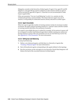 Managing Agents 
Delegation cascades in the hierarchy of linked agents. If agent A has agent B1 and B2 
linked to it, and agent B1 has agent C1 linked to it, then sessions started on agent A 
will be executed by agent B2 or agent C1. Note that it is not recommended to make 
loops in agents links. 
If the user parameter "Use new Load Balancing" is set to Yes, sessions are also 
re-balanced each time a session finishes. This means that if an agent runs out of 
sessions, it will possibly be reallocated sessions already allocated to another agent. 
4.3.3.2 Agent Unavailable 
When for a given agent the number of running sessions reaches its maximum number 
of sessions, the agent will put incoming sessions in a "queued" status until the number 
of running sessions falls below the maximum of sessions. 
If an agent is unavailable (because it crashed for example), all its sessions in queue will 
be re-assigned to another load balanced agent that is neither running any session nor 
having sessions in queue if the user parameter Use the new load balancing is set to Yes. 
See Appendix B, "User Parameters" for more information. 
4.3.3.3 Setting Up Load Balancing 
To setup load balancing: 
1. Define a set of physical agents, and link them in a hierarchy of agents (See 
"Creating a Physical Agent" for more information.) 
2. Start all the physical agents corresponding to the agents defined in the topology. 
3. Run the executions on the root agent of your hierarchy. Oracle Data Integrator will 
balance the load of the executions between its linked agents. 
4-22 Oracle Fusion Middleware Developer's Guide for Oracle Data Integrator 
 