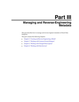 Part III 
Part IIIManaging and Reverse-Engineering 
Metadata 
This part describes how to manage and reverse-engineer metadata in Oracle Data 
Integrator. 
This part contains the following chapters: 
■ Chapter 5, "Creating and Reverse-Engineering a Model" 
■ Chapter 7, "Working with Common Format Designer" 
■ Chapter 6, "Working with Changed Data Capture" 
■ Chapter 8, "Working with Data Services" 
 