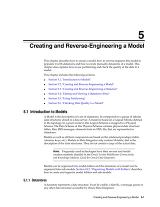 5 
5Creating and Reverse-Engineering a Model 
This chapter describes how to create a model, how to reverse-engineer this model to 
populate it with datastores and how to create manually datastores of a model. This 
chapter also explains how to use partitioning and check the quality of the data in a 
model. 
This chapter includes the following sections: 
Note: Frequently used technologies have their reverse and model 
creation methods detailed in the Oracle Fusion Middleware Connectivity 
and Knowledge Modules Guide for Oracle Data Integrator. 
Creating and Reverse-Engineering a Model 5-1 
■ Section 5.1, "Introduction to Models" 
■ Section 5.2, "Creating and Reverse-Engineering a Model" 
■ Section 5.3, "Creating and Reverse-Engineering a Datastore" 
■ Section 5.4, "Editing and Viewing a Datastore's Data" 
■ Section 5.5, "Using Partitioning" 
■ Section 5.6, "Checking Data Quality in a Model" 
5.1 Introduction to Models 
A Model is the description of a set of datastores. It corresponds to a group of tabular 
data structures stored in a data server. A model is based on a Logical Schema defined 
in the topology. In a given Context, this Logical Schema is mapped to a Physical 
Schema. The Data Schema of this Physical Schema contains physical data structure: 
tables, files, JMS messages, elements from an XML file, that are represented as 
datastores. 
Models as well as all their components are based on the relational paradigm (table, 
columns, keys, etc.). Models in Data Integrator only contain Metadata, that is the 
description of the data structures. They do not contain a copy of the actual data. 
Models can be organized into model folders and the datastores of a model can be 
organized into sub-models. Section 18.2, "Organizing Models with Folders" describes 
how to create and organize model folders and sub-models. 
5.1.1 Datastores 
A datastore represents a data structure. It can be a table, a flat file, a message queue or 
any other data structure accessible by Oracle Data Integrator. 
 