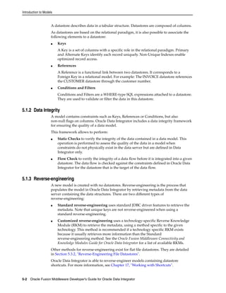 Introduction to Models 
A datastore describes data in a tabular structure. Datastores are composed of columns. 
As datastores are based on the relational paradigm, it is also possible to associate the 
following elements to a datastore: 
■ Keys 
A Key is a set of columns with a specific role in the relational paradigm. Primary 
and Alternate Keys identify each record uniquely. Non-Unique Indexes enable 
optimized record access. 
■ References 
A Reference is a functional link between two datastores. It corresponds to a 
Foreign Key in a relational model. For example: The INVOICE datastore references 
the CUSTOMER datastore through the customer number. 
■ Conditions and Filters 
Conditions and Filters are a WHERE-type SQL expressions attached to a datastore. 
They are used to validate or filter the data in this datastore. 
5.1.2 Data Integrity 
A model contains constraints such as Keys, References or Conditions, but also 
non-null flags on columns. Oracle Data Integrator includes a data integrity framework 
for ensuring the quality of a data model. 
This framework allows to perform: 
■ Static Checks to verify the integrity of the data contained in a data model. This 
operation is performed to assess the quality of the data in a model when 
constraints do not physically exist in the data server but are defined in Data 
Integrator only. 
■ Flow Check to verify the integrity of a data flow before it is integrated into a given 
datastore. The data flow is checked against the constraints defined in Oracle Data 
Integrator for the datastore that is the target of the data flow. 
5.1.3 Reverse-engineering 
A new model is created with no datastores. Reverse-engineering is the process that 
populates the model in Oracle Data Integrator by retrieving metadata from the data 
server containing the data structures. There are two different types of 
reverse-engineering: 
■ Standard reverse-engineering uses standard JDBC driver features to retrieve the 
metadata. Note that unique keys are not reverse-engineered when using a 
standard reverse-engineering. 
■ Customized reverse-engineering uses a technology-specific Reverse Knowledge 
Module (RKM) to retrieve the metadata, using a method specific to the given 
technology. This method is recommended if a technology specific RKM exists 
because it usually retrieves more information than the Standard 
reverse-engineering method. See the Oracle Fusion Middleware Connectivity and 
Knowledge Modules Guide for Oracle Data Integrator for a list of available RKMs. 
Other methods for reverse-engineering exist for flat file datastores. They are detailed 
in Section 5.3.2, "Reverse-Engineering File Datastores". 
Oracle Data Integrator is able to reverse-engineer models containing datastore 
shortcuts. For more information, see Chapter 17, "Working with Shortcuts". 
5-2 Oracle Fusion Middleware Developer's Guide for Oracle Data Integrator 
 