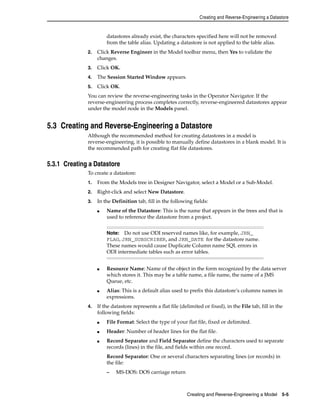 Creating and Reverse-Engineering a Datastore 
datastores already exist, the characters specified here will not be removed 
from the table alias. Updating a datastore is not applied to the table alias. 
2. Click Reverse Engineer in the Model toolbar menu, then Yes to validate the 
Note: Do not use ODI reserved names like, for example, JRN_ 
FLAG, JRN_SUBSCRIBER, and JRN_DATE for the datastore name. 
These names would cause Duplicate Column name SQL errors in 
ODI intermediate tables such as error tables. 
Creating and Reverse-Engineering a Model 5-5 
changes. 
3. Click OK. 
4. The Session Started Window appears. 
5. Click OK. 
You can review the reverse-engineering tasks in the Operator Navigator. If the 
reverse-engineering process completes correctly, reverse-engineered datastores appear 
under the model node in the Models panel. 
5.3 Creating and Reverse-Engineering a Datastore 
Although the recommended method for creating datastores in a model is 
reverse-engineering, it is possible to manually define datastores in a blank model. It is 
the recommended path for creating flat file datastores. 
5.3.1 Creating a Datastore 
To create a datastore: 
1. From the Models tree in Designer Navigator, select a Model or a Sub-Model. 
2. Right-click and select New Datastore. 
3. In the Definition tab, fill in the following fields: 
■ Name of the Datastore: This is the name that appears in the trees and that is 
used to reference the datastore from a project. 
■ Resource Name: Name of the object in the form recognized by the data server 
which stores it. This may be a table name, a file name, the name of a JMS 
Queue, etc. 
■ Alias: This is a default alias used to prefix this datastore’s columns names in 
expressions. 
4. If the datastore represents a flat file (delimited or fixed), in the File tab, fill in the 
following fields: 
■ File Format: Select the type of your flat file, fixed or delimited. 
■ Header: Number of header lines for the flat file. 
■ Record Separator and Field Separator define the characters used to separate 
records (lines) in the file, and fields within one record. 
Record Separator: One or several characters separating lines (or records) in 
the file: 
– MS-DOS: DOS carriage return 
 