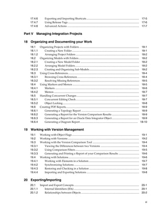 17.4.6 Exporting and Importing Shortcuts ............................................................................... 17-5 
17.4.7 Using Release Tags ........................................................................................................... 17-6 
17.4.8 Advanced Actions ............................................................................................................ 17-7 
xi 
Part V Managing Integration Projects 
18 Organizing and Documenting your Work 
18.1 Organizing Projects with Folders .......................................................................................... 18-1 
18.1.1 Creating a New Folder..................................................................................................... 18-1 
18.1.2 Arranging Project Folders ............................................................................................... 18-2 
18.2 Organizing Models with Folders........................................................................................... 18-2 
18.2.1 Creating a New Model Folder ........................................................................................ 18-2 
18.2.2 Arranging Model Folders ................................................................................................ 18-2 
18.2.3 Creating and Organizing Sub-Models........................................................................... 18-2 
18.3 Using Cross-References........................................................................................................... 18-4 
18.3.1 Browsing Cross-References............................................................................................. 18-4 
18.3.2 Resolving Missing References......................................................................................... 18-5 
18.4 Using Markers and Memos .................................................................................................... 18-5 
18.4.1 Markers .............................................................................................................................. 18-6 
18.4.2 Memos ................................................................................................................................ 18-7 
18.5 Handling Concurrent Changes.............................................................................................. 18-7 
18.5.1 Concurrent Editing Check............................................................................................... 18-7 
18.5.2 Object Locking................................................................................................................... 18-8 
18.6 Creating PDF Reports.............................................................................................................. 18-9 
18.6.1 Generating a Topology Report ....................................................................................... 18-9 
18.6.2 Generating a Report for the Version Comparison Results ......................................... 18-9 
18.6.3 Generating a Report for an Oracle Data Integrator Object......................................... 18-9 
18.6.4 Generating a Diagram Report....................................................................................... 18-10 
19 Working with Version Management 
19.1 Working with Object Flags ..................................................................................................... 19-1 
19.2 Working with Versions ........................................................................................................... 19-2 
19.3 Working with the Version Comparison Tool ...................................................................... 19-4 
19.3.1 Viewing the Differences between two Versions .......................................................... 19-4 
19.3.2 Using Comparison Filters................................................................................................ 19-5 
19.3.3 Generating and Printing a Report of your Comparison Results ............................... 19-6 
19.4 Working with Solutions .......................................................................................................... 19-6 
19.4.1 Working with Elements in a Solution............................................................................ 19-7 
19.4.2 Synchronizing Solutions .................................................................................................. 19-7 
19.4.3 Restoring and Checking in a Solution ........................................................................... 19-8 
19.4.4 Importing and Exporting Solutions ............................................................................... 19-8 
20 Exporting/Importing 
20.1 Import and Export Concepts.................................................................................................. 20-1 
20.1.1 Internal Identifiers (IDs) .................................................................................................. 20-1 
20.1.2 Relationships between Objects ....................................................................................... 20-2 
 