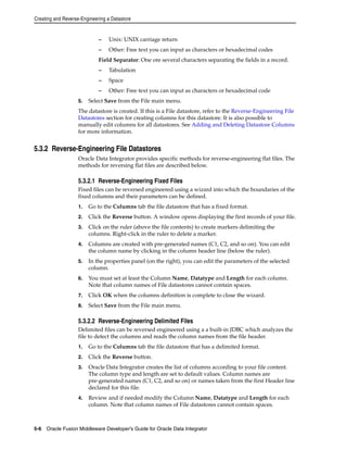 Creating and Reverse-Engineering a Datastore 
– Unix: UNIX carriage return 
– Other: Free text you can input as characters or hexadecimal codes 
Field Separator: One ore several characters separating the fields in a record. 
– Tabulation 
– Space 
– Other: Free text you can input as characters or hexadecimal code 
5. Select Save from the File main menu. 
The datastore is created. If this is a File datastore, refer to the Reverse-Engineering File 
Datastores section for creating columns for this datastore. It is also possible to 
manually edit columns for all datastores. See Adding and Deleting Datastore Columns 
for more information. 
5.3.2 Reverse-Engineering File Datastores 
Oracle Data Integrator provides specific methods for reverse-engineering flat files. The 
methods for reversing flat files are described below. 
5.3.2.1 Reverse-Engineering Fixed Files 
Fixed files can be reversed engineered using a wizard into which the boundaries of the 
fixed columns and their parameters can be defined. 
1. Go to the Columns tab the file datastore that has a fixed format. 
2. Click the Reverse button. A window opens displaying the first records of your file. 
3. Click on the ruler (above the file contents) to create markers delimiting the 
columns. Right-click in the ruler to delete a marker. 
4. Columns are created with pre-generated names (C1, C2, and so on). You can edit 
the column name by clicking in the column header line (below the ruler). 
5. In the properties panel (on the right), you can edit the parameters of the selected 
column. 
6. You must set at least the Column Name, Datatype and Length for each column. 
Note that column names of File datastores cannot contain spaces. 
7. Click OK when the columns definition is complete to close the wizard. 
8. Select Save from the File main menu. 
5.3.2.2 Reverse-Engineering Delimited Files 
Delimited files can be reversed engineered using a a built-in JDBC which analyzes the 
file to detect the columns and reads the column names from the file header. 
1. Go to the Columns tab the file datastore that has a delimited format. 
2. Click the Reverse button. 
3. Oracle Data Integrator creates the list of columns according to your file content. 
The column type and length are set to default values. Column names are 
pre-generated names (C1, C2, and so on) or names taken from the first Header line 
declared for this file. 
4. Review and if needed modify the Column Name, Datatype and Length for each 
column. Note that column names of File datastores cannot contain spaces. 
5-6 Oracle Fusion Middleware Developer's Guide for Oracle Data Integrator 
 