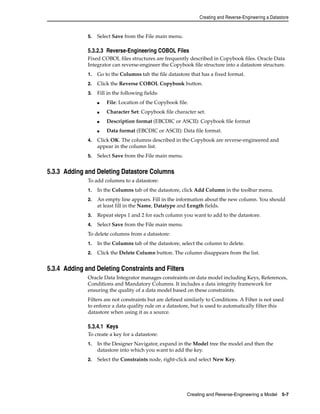 Creating and Reverse-Engineering a Datastore 
Creating and Reverse-Engineering a Model 5-7 
5. Select Save from the File main menu. 
5.3.2.3 Reverse-Engineering COBOL Files 
Fixed COBOL files structures are frequently described in Copybook files. Oracle Data 
Integrator can reverse-engineer the Copybook file structure into a datastore structure. 
1. Go to the Columns tab the file datastore that has a fixed format. 
2. Click the Reverse COBOL Copybook button. 
3. Fill in the following fields: 
■ File: Location of the Copybook file. 
■ Character Set: Copybook file character set. 
■ Description format (EBCDIC or ASCII): Copybook file format 
■ Data format (EBCDIC or ASCII): Data file format. 
4. Click OK. The columns described in the Copybook are reverse-engineered and 
appear in the column list. 
5. Select Save from the File main menu. 
5.3.3 Adding and Deleting Datastore Columns 
To add columns to a datastore: 
1. In the Columns tab of the datastore, click Add Column in the toolbar menu. 
2. An empty line appears. Fill in the information about the new column. You should 
at least fill in the Name, Datatype and Length fields. 
3. Repeat steps 1 and 2 for each column you want to add to the datastore. 
4. Select Save from the File main menu. 
To delete columns from a datastore: 
1. In the Columns tab of the datastore, select the column to delete. 
2. Click the Delete Column button. The column disappears from the list. 
5.3.4 Adding and Deleting Constraints and Filters 
Oracle Data Integrator manages constraints on data model including Keys, References, 
Conditions and Mandatory Columns. It includes a data integrity framework for 
ensuring the quality of a data model based on these constraints. 
Filters are not constraints but are defined similarly to Conditions. A Filter is not used 
to enforce a data quality rule on a datastore, but is used to automatically filter this 
datastore when using it as a source. 
5.3.4.1 Keys 
To create a key for a datastore: 
1. In the Designer Navigator, expand in the Model tree the model and then the 
datastore into which you want to add the key. 
2. Select the Constraints node, right-click and select New Key. 
 