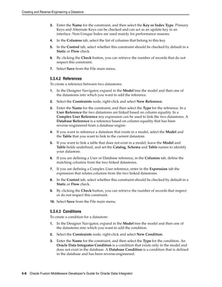 Creating and Reverse-Engineering a Datastore 
3. Enter the Name for the constraint, and then select the Key or Index Type. Primary 
Keys and Alternate Keys can be checked and can act as an update key in an 
interface. Non-Unique Index are used mainly for performance reasons. 
4. In the Columns tab, select the list of columns that belong to this key. 
5. In the Control tab, select whether this constraint should be checked by default in a 
Static or Flow check. 
6. By clicking the Check button, you can retrieve the number of records that do not 
respect this constraint. 
7. Select Save from the File main menu. 
5.3.4.2 References 
To create a reference between two datastores: 
1. In the Designer Navigator, expand in the Model tree the model and then one of 
the datastores into which you want to add the reference. 
2. Select the Constraints node, right-click and select New Reference. 
3. Enter the Name for the constraint, and then select the Type for the reference. In a 
User Reference the two datastores are linked based on column equality. In a 
Complex User Reference any expression can be used to link the two datastores. A 
Database Reference is a reference based on column equality that has been 
reverse-engineered from a database engine. 
4. If you want to reference a datastore that exists in a model, select the Model and 
the Table that you want to link to the current datastore. 
5. If you want to link a table that does not exist in a model, leave the Model and 
Table fields undefined, and set the Catalog, Schema and Table names to identify 
your datastore. 
6. If you are defining a User or Database reference, in the Columns tab, define the 
matching columns from the two linked datastores. 
7. If you are defining a Complex User reference, enter in the Expression tab the 
expression that relates columns from the two linked datastores. 
8. In the Control tab, select whether this constraint should be checked by default in a 
Static or Flow check. 
9. By clicking the Check button, you can retrieve the number of records that respect 
or do not respect this constraint. 
10. Select Save from the File main menu. 
5.3.4.3 Conditions 
To create a condition for a datastore: 
1. In the Designer Navigator, expand in the Model tree the model and then one of 
the datastores into which you want to add the condition. 
2. Select the Constraints node, right-click and select New Condition. 
3. Enter the Name for the constraint, and then select the Type for the condition. An 
Oracle Data Integrator Condition is a condition that exists only in the model and 
does not exist in the database. A Database Condition is a condition that is defined 
in the database and has been reverse-engineered. 
5-8 Oracle Fusion Middleware Developer's Guide for Oracle Data Integrator 
 