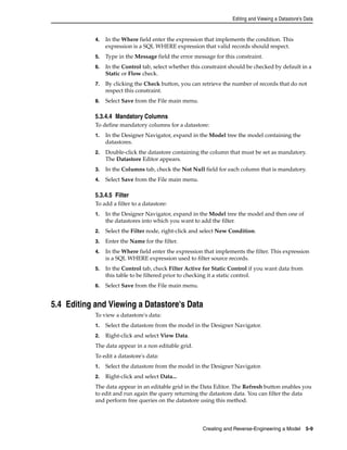 Editing and Viewing a Datastore's Data 
4. In the Where field enter the expression that implements the condition. This 
expression is a SQL WHERE expression that valid records should respect. 
5. Type in the Message field the error message for this constraint. 
6. In the Control tab, select whether this constraint should be checked by default in a 
Creating and Reverse-Engineering a Model 5-9 
Static or Flow check. 
7. By clicking the Check button, you can retrieve the number of records that do not 
respect this constraint. 
8. Select Save from the File main menu. 
5.3.4.4 Mandatory Columns 
To define mandatory columns for a datastore: 
1. In the Designer Navigator, expand in the Model tree the model containing the 
datastores. 
2. Double-click the datastore containing the column that must be set as mandatory. 
The Datastore Editor appears. 
3. In the Columns tab, check the Not Null field for each column that is mandatory. 
4. Select Save from the File main menu. 
5.3.4.5 Filter 
To add a filter to a datastore: 
1. In the Designer Navigator, expand in the Model tree the model and then one of 
the datastores into which you want to add the filter. 
2. Select the Filter node, right-click and select New Condition. 
3. Enter the Name for the filter. 
4. In the Where field enter the expression that implements the filter. This expression 
is a SQL WHERE expression used to filter source records. 
5. In the Control tab, check Filter Active for Static Control if you want data from 
this table to be filtered prior to checking it a static control. 
6. Select Save from the File main menu. 
5.4 Editing and Viewing a Datastore's Data 
To view a datastore's data: 
1. Select the datastore from the model in the Designer Navigator. 
2. Right-click and select View Data. 
The data appear in a non editable grid. 
To edit a datastore's data: 
1. Select the datastore from the model in the Designer Navigator. 
2. Right-click and select Data... 
The data appear in an editable grid in the Data Editor. The Refresh button enables you 
to edit and run again the query returning the datastore data. You can filter the data 
and perform free queries on the datastore using this method. 
 